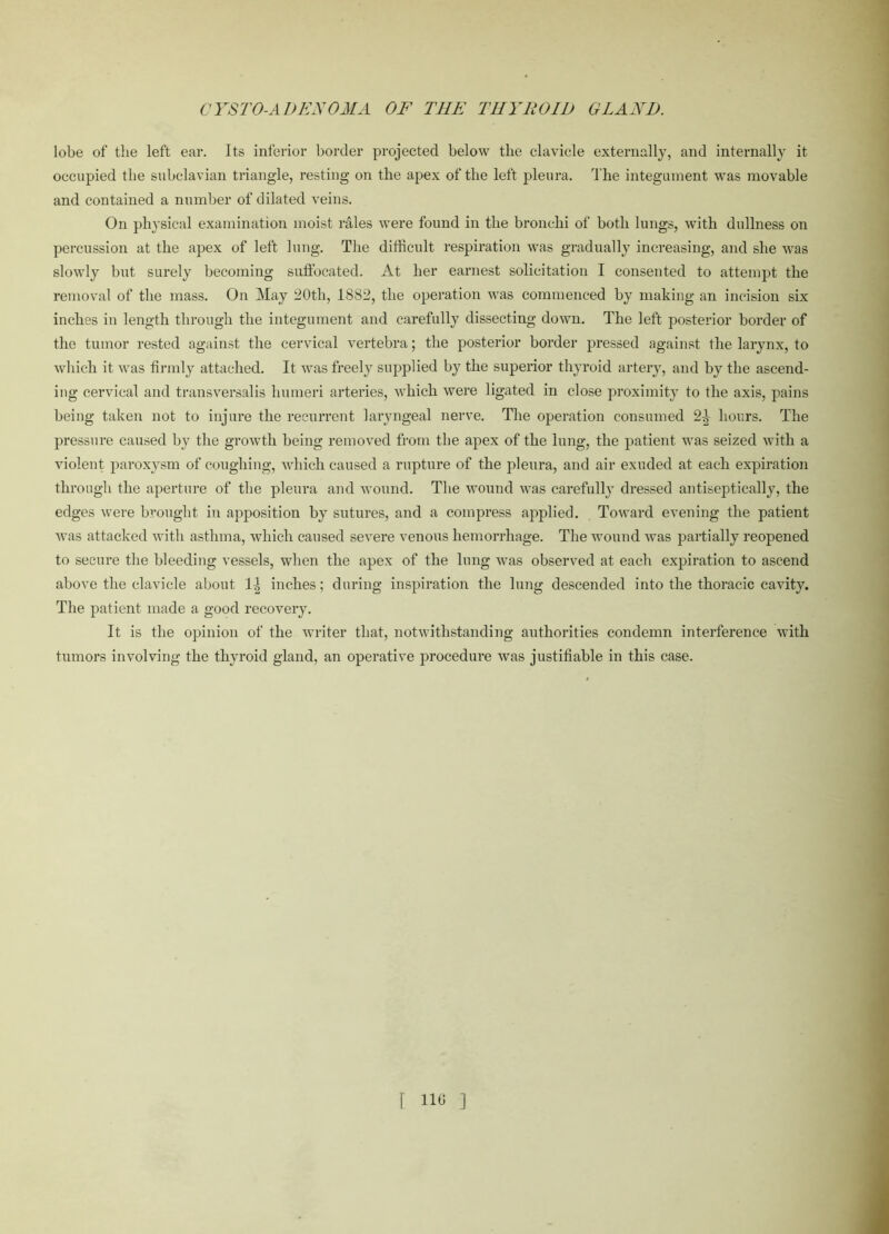lobe of the left ear. Its inferior border projected below tlie clavicle externally, and internally it occupied the subclavian triangle, resting on the apex of the left pleura. The integument was movable and contained a number of dilated veins. On physical examination moist rales were found in the bronchi of both lungs, with dullness on percussion at the apex of left lung. The difficult respiration was gradually increasing, and she was slowly but surely becoming suffocated. At her earnest solicitation I consented to attempt the removal of the mass. On May 20th, 1882, the operation was commenced by making an incision six inches in length through the integument and carefully dissecting down. The left posterior border of the tumor rested against the cervical vertebra; the posterior border pressed against the larynx, to which it was firmly attached. It was freely supplied by the superior thyroid artery, and by the ascend- ing cervical and transversalis humeri arteries, which were ligated in close proximity to the axis, pains being taken not to injure the recurrent laryngeal nerve. The operation consumed 2-|- hours. The pressure caused by the growth being removed from the apex of the lung, the patient was seized with a violent paroxysm of coughing, which caused a rupture of the pleura, and air exuded at each expiration through the aperture of the pleura and wound. The wound was carefully dressed antiseptically, the edges were brought in apposition by sutures, and a compress applied. Toward evening the patient was attacked with asthma, which caused severe venous hemorrhage. The wound was partially reopened to secure the bleeding vessels, when the apex of the lung was observed at each expiration to ascend above the clavicle about 1\ inches; during inspiration the lung descended into the thoracic cavity. The patient made a good recovery. It is the opinion of the writer that, notwithstanding authorities condemn interference with tumors involving the thyroid gland, an operative procedure was justifiable in this case.