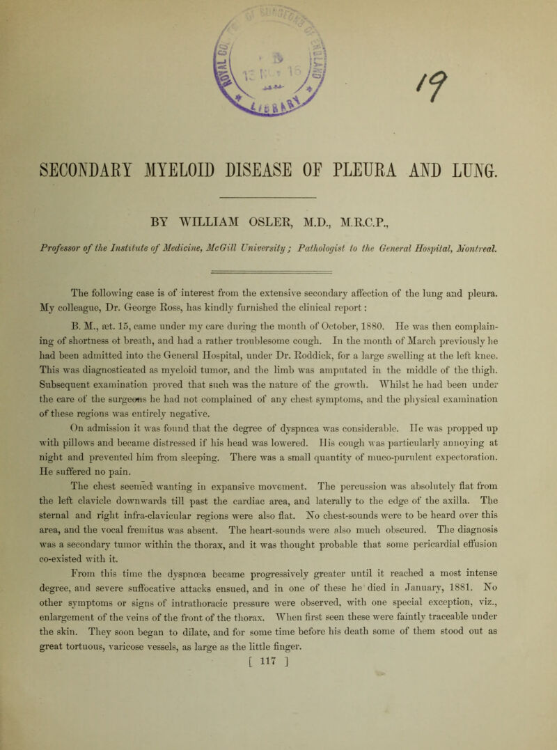 SECONDARY MYELOID DISEASE OF PLEURA AND LUNG. BY WILLIAM OSLER, M.D., M.R.C.P., Professor of the Institute of Medicine, McGill University ; Pathologist to the General Hospital, Montreal. The following case is of interest from the extensive secondary affection of the lung and pleura. My colleague, Dr. George Ross, has kindly furnished the clinical report: B. M., jet. 15, came under my care during the month of October, 1S80. lie was then complain- ing of shortness ot breath, and had a rather troublesome cough. In the month of March previously he had been admitted into the General Hospital, under Dr. Roddick, for a large swelling at the left knee. This was diagnosticated as myeloid tumor, and the limb was amputated in the middle of the thigh. Subsequent examination proved that such was the nature of the growth. Whilst he had been under the care of the surgeons he had not complained of any chest symptoms, and the physical examination of these regions was entirely negative. On admission it was found that the degree of dyspnoea was considerable. lie was propped up with pillows and became distressed if his head was lowered. Ilis cough was particularly annoying at night and prevented him from sleeping. There was a small quantity of muco-purulent expectoration. He suffered no pain. The chest seemed wanting in expansive movement. The percussion was absolutely flat from the left clavicle downwards till past the cardiac area, and laterally to the edge of the axilla. The sternal and right infra-clavicular regions were also flat. No cliest-sounds were to be heard over this area, and the vocal fremitus was absent. The heart-sounds were also much obscured. The diagnosis was a secondary tumor within the thorax, and it was thought probable that some pericardial effusion co-existed with it. From this time the dyspnoea became progressively greater until it reached a most intense degree, and severe suffocative attacks ensued, and in one of these he died in January, 1881. No other symptoms or signs of intrathoracic pressure were observed, with one special exception, viz., enlargement of the veins of the front of the thorax. When first seen these were faintly traceable under the skin. They soon began to dilate, and for some time before his death some of them stood out as great tortuous, varicose vessels, as large as the little finger.