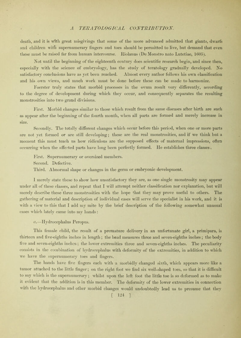 death, and it is with great misgivings that some of the more advanced admitted that giants, dwarfs and children with supernumerary lingers and toes should be permitted to live, but demand that even these must be raised far from human intercourse. Riolan us (DeMonstro nato Lutetiae, 1605). Not until the beginning of the eighteenth century does scientific research begin, and since then, especially with the science of embryology, has the study of teratology gradually developed. No satisfactory conclusions have as yet been reached. Almost every author follows his own classification and liis own views, and much work must be done before these can be made to harmonize. Foerster truly states that morbid processes in the ovum result very differently, according to the degree of development during which they occur, and consequently separates the resulting monstrosities into two grand divisions. First. Morbid changes similar to those which result from the same diseases after birth are such as appear after the beginning of the fourth month, when all parts are formed and merely increase in size. Secondly. The totally different changes which occur before this period, when one or more parts are not yet formed or are still developing; these are the real monstrosities, and if we think but a moment this must teach us how ridiculous are the supposed effects of maternal impressions, often occurring when the affected parts have long been perfectly formed. lie establishes three classes. First. Supernumerary or oversized members. Second. Defective. Third. Abnormal shape or changes in the germ or embryonic development. I merely state these to show how unsatisfactory they are, as one single monstrosity may appear under all of these classes, and repeat that I will attempt neither classification nor explanation, but will merely describe these three monstrosities with the hope that they may prove useful to others. The gathering of material and description of individual cases will serve the specialist in his work, and it is with a view to this that I add my mite by the brief description of the following somewhat unusual cases which lately came into my hands: a.—Hydrocephalus Peropus. This female child, the result of a premature delivery in an unfortunate girl, a primipara, is thirteen and five-eighths inches in length ; the head measures three and seven-eighths inches; the body five and seven-eighths inches ; the lower extremities three and seven-eighths inches. The peculiarity consists in the combination of hydrocephalus with deformity of the extremities, in addition to which we have the supernumerary toes and fingers. The hands have five fingers each with a morbidly changed sixth, which appears more like a tumor attached to the little finger; on the right foot we find six well-shaped toes, so that it is difficult to say which is the supernumerary; whilst upon the left foot the little toe is so deformed as to make it evident that the addition is in this member. The deformity of the lower extremities in connection with the hydrocephalus and other morbid changes would undoubtedly lead us to presume that they [ ]