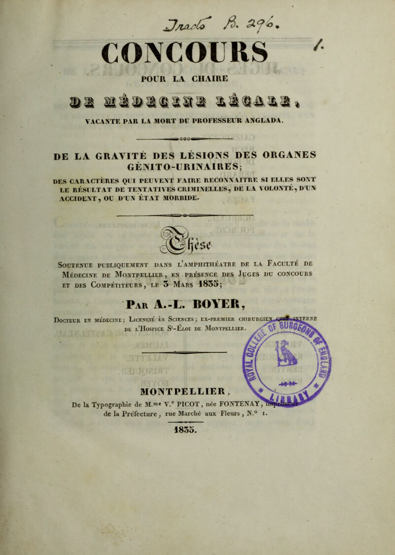 CONCOURS ^ POUR LA CHAIRE mm mmmmmum VACANTE PAR LA MORT DU PROFESSEUR ANGLADA. I Sm DE LA GRAVITÉ DES LÉSIONS DES ORGANES GÉNITO-URINAIRES; DES CARACTÈRES QUI PEUVENT FAIRE RECONNAITRE SI ELLES SONT LE RÉSULTAT DE TENTATIVES CRIMINELLES, DE LA VOLONTÉ, D'UN ACCIDENT, OU D’UN ETAT MORBIDE. Soutenue publiquement dans l’amphithéâtre de la Faculté de Médecine de Montpellier, en présence des Juges du concours ET des Compétiteurs, le 5 Mars 1855; Par A.-L. BOYER, Docteur en médecine; Licencié es Sciences; ex-premier cm DE l’Hospice S'-Eloi de Montpellier. MONTPELLIER, De la Typographie de M.** V.® PICOT, née FONTENAY, de la Préfecture , rue Marché aux Fleurs , N.° i. 1855.