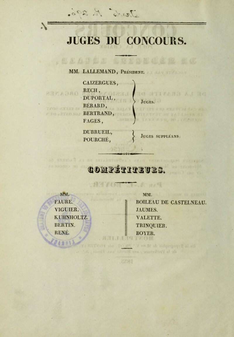 JUGES DU CONCOURS. MM. LALLEMAND, Président. ^ CAIZERGUES, REÇU, DUPORTAL, BÉRARD, BERTRAND, FAGES, / Juges. DUBRUEIL, POURCIIÉ, > Juges suppléanSi ftfM. FAURE. VIGUIER. RUHNHOLTZ. BERLIN. RENÉ. MM. BOILEAU DE CASTELNEAÜ. JAUMES. VALETTE. TRINQUIER. BOYER.