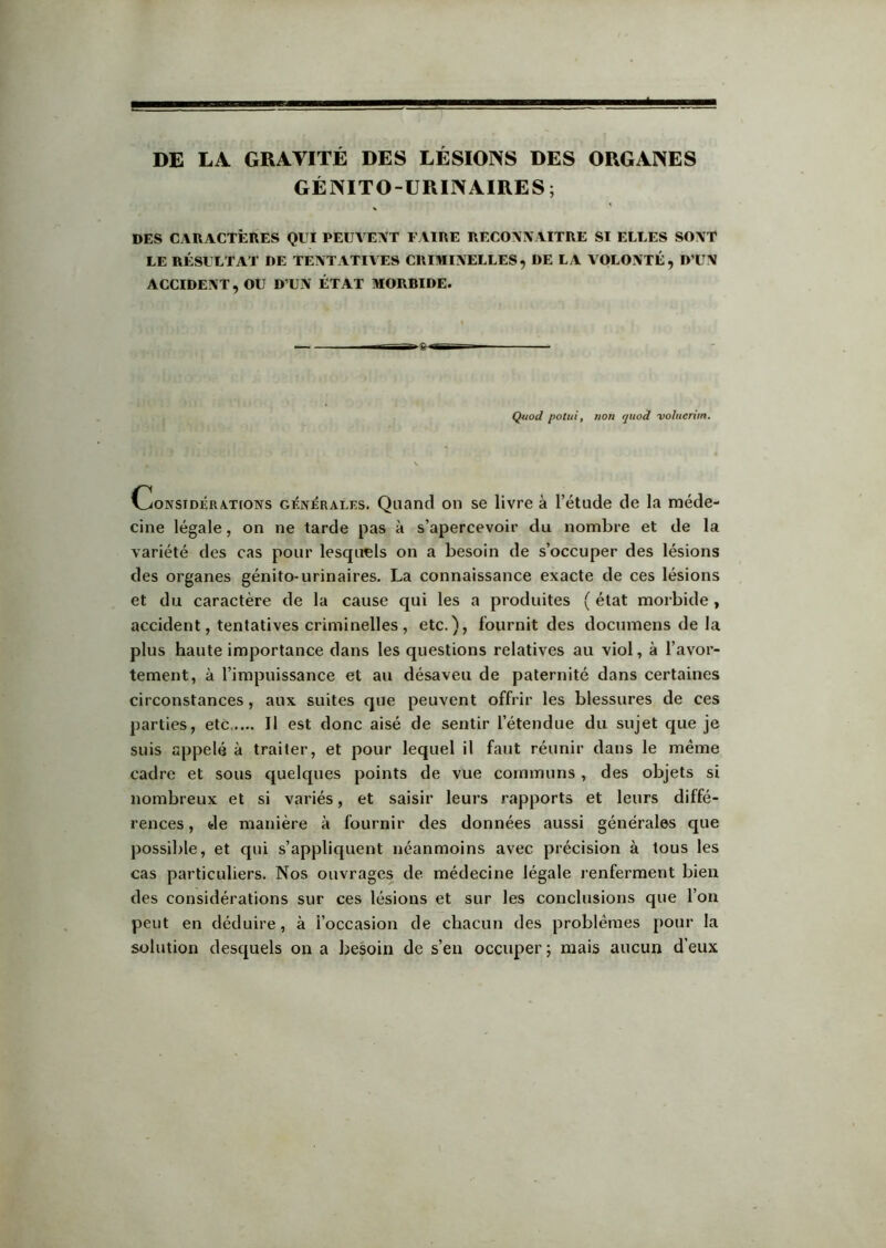 DE LA GRAVITÉ DES LÉSIONS DES ORGANES GÉNITO-URINAIRES; DES CARACTÊIIES QUI PEUVENT UAÏIIE RECONNAITRE SI ELLES SONT LE RÉSULTAT DE TENTATIVES CRIMINELLES, DE LA VOLONTÉ, D’UN ACCIDENT, OU D’UN ÉTAT MORBIDE. Quod potui, ?ion quoâ voliieriin. CoNSTDÉRA.T[ONS GÉNÉRALES. Quand OU SG livre à l’étude de la méde- cine légale, on ne tarde pas à s’apercevoir du nombre et de la variété des cas pour lesquels on a besoin de s’occuper des lésions des organes génito-urinaires. La connaissance exacte de ces lésions et du caractère de la cause qui les a produites ( état morbide y accident, tentatives criminelles, etc.), fournit des documens de la plus haute importance dans les questions relatives au viol, à l’avor- tement, à l’impuissance et au désaveu de paternité dans certaines circonstances, aux suites que peuvent offrir les blessures de ces parties, etc Il est donc aisé de sentir l’étendue du sujet que je suis appelé à traiter, et pour lequel il faut réunir dans le même cadre et sous quelques points de vue communs, des objets si nombreux et si variés, et saisir leurs rapports et leurs diffé- rences , de manière à fournir des données aussi générales que possible, et qui s’appliquent néanmoins avec précision à tous les cas particuliers. Nos ouvrages de médecine légale renferment bien des considérations sur ces lésions et sur les conclusions que l’on peut en déduire, à l’occasion de chacun des problèmes pour la solution desquels on a besoin de s’en occuper ; mais aucun d’eux