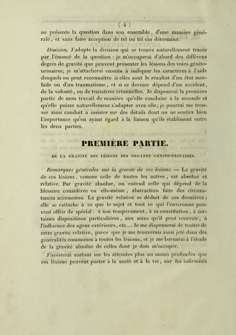 ne présente la question dans son ensemble, d’une manière géné- rale , et sans faire acception de tel ou tel cas déterminé, Dimsion. J’adopte la division qui se trouve naturellement tracée par l’énoncé de la question : je m’occuperai d’abord des différens degrés de gravité que peuvent présenter les lésions des voies génito- urinaires; je m’attacherai ensuite à indiquer les caractères à l’aide desquels on peut reconnaître si elles sont le résultat d’un état mor- bide ou d’un traumatisme, et si ce dernier dépend d’un accident, de la volonté, ou de tentatives criminelles. Je disposerai la première partie de mon travail de manière qu’elle conduise à la seconde et qu’elle puisse naturellement s’adapter avec elle; je pourrai me trou- ver ainsi conduit à insister sur des détails dont on ne sentira bien l’importance qu’en ayant égard à la liaison qu’ils établissent entre les deux parties. PREUllÈRE PARTIE. DE LA. GRAVITÉ DES LÉSIONS DES ORGANES GÉNITO-URINAIRES, Remarques générales sur la gravité de ces lésions. — La gravité de ces lésions, comme celle de toutes les autres, est absolue et relative. Par gravité absolue, on entend celle qui dépend de la blessure considérée en elle-même, abstraction faite des circons- tances accessoires. La gravité relative se déduit de ces dernières ; elle se rattache à ce que le sujet et tout ce qui l’environne peu- vent offrir de spécial : à son tempérament, à sa constitution , à cer- taines dispositions particulières, aux soins qu’il peut recevoir, à l’influence des agens extérieurs, etc.,.. Je me dispenserai de traiter de cette gravité relative, parce que je me trouverais ainsi jeté dans des généralités communes à toutes les lésions, et je me bornerai à l’étude de la gravité absolue de celles dont je dois m’occuper. J’insisterai surtout sur les atteintes plus ou moins profondes que ces lésions peuvent porter à la santé et à la vie, sur les infirmités