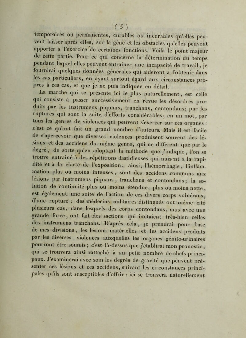 temporaiies ou perrnanGiitcs, curables ou incurables cju’elles peu- vent laisser après elles, sur la gene et les obstacles qu’elles peuvent apportei a I exercice de certaines fonctions. Voilà le point majeur de cette partie. Pour ce qui concerne la détermination du temps pendant lequel elles peuvent entraîner une incapacité de travail, je fournirai quelques données générales qui aideront à l’obtenir dans les cas particuliers, en ayant surtout égard aux circonstances pro- pres à ces cas, et que je ne puis indiquer en détail. La marche qui se présente ici le plus naturellement, est celle qui consiste à passer successivement en revue les désordres pro- duits par les instrumens piquans, tranchans, contondans; par les ruptures qui sont la suite, d’efforts considérables; en un mot, par tous les genres de violences qui peuvent s’exercer sur ces organes : c’est ce qu’ont fait un grand nombre d’auteurs. IMais il est facile de s apercevoir que diverses violences produisent souvent des lé- sions et des accidens du même genre, qui ne diffèrent que par le degré, de sorte qu’en adoptant la méthode que j’indique, l’on se trouve entraîné à des répétitions fastidieuses qui nuisent à la rapi- dité et à la clarté de l’exposition; ainsi, l’hémorrhagie, l’inflam- mation plus ou moins intenses , sont des accidens communs aux lésions par instrumens piquans , tranchans et contondans ; la so- lution de continuité plus ou moins étendue, plus ou moins nette, est egalement une suite de 1 action de ces divers corps vulnérans, d’une rupture : des médecins militaires distingués ont même cité plusieurs cas, dans lesquels des corps contondans, mus avec une grande force, ont fait des sections qui imitaient très-bien celles des instrumens tranchans. D’après cela , je prendrai pour base de mes divisions, les lésions matérielles et les accidens produits par les diverses violences auxquelles les organes génito-urinaires pourront être soumis; cest là-dessus que j’établirai mon pronostic, qui se trouvera ainsi rattache a un petit nombre de chefs princi- paux. J examinerai avec soin les degrés de gravité que peuvent pré- senter ces lésions et ces accidens, suivant les circonstances princi- pales quils sont susceptibles d’offrir : ici se trouvera naturellement