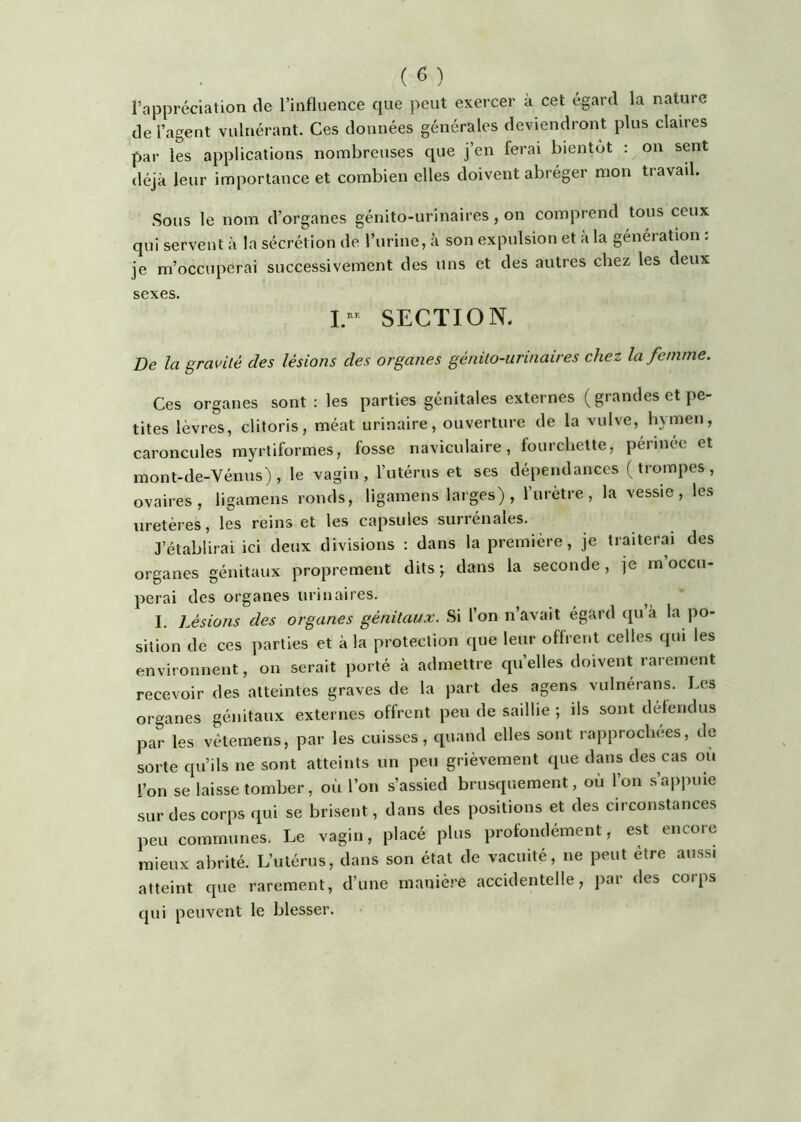 l’appréciation de l’influence que peut exercer à cet égard la nature de l’agent vulnérant. Ces données générales deviendront plus claires par les applications nombreuses que j’en ferai bientôt : on sent déjà leur importance et combien elles doivent abréger mon tiavail. Sous le nom d’organes génito-urinaires , on comprend tous ceux qui servent à la sécrétion de l’urine, à son expulsion et à la génération : je m’occuperai successivement des uns et des autres chez les deux sexes. I- SECTION. De la gravité des lésions des organes génito-urinaires chez la femme. Ces organes sont : les parties génitales externes ( grandes et pe- tites lèvres, clitoris, méat urinaire, ouverture de la vulve, hymen, caroncules myrtiformes, fosse naviculaire, fourchette, pérmee et mont-de-Vénus) , le vagin, l’utérus et ses dépendances (trompes, ovaires, ligamens ronds, ligamens larges) , l’urètre, la vessie, les uretères, les reinset les capsules surrénales. J’établirai ici deux divisions : dans la première, je traiterai des organes génitaux proprement dits ; dans la seconde, je rn occu- perai des organes urinaires. ^ I. Lésions des organes génitaux. Si l’on n’avait égard qu à la po- sition de ces parties et à la protection que leur offrent celles qui les environnent, on serait porté à admettre quelles doivent rarement recevoir des atteintes graves de la part des agens vulnérans. Les organes génitaux externes offrent peu de saillie *, ils sont détendus par les vétemens, par les cuisses, quand elles sont rapprochées, de sorte qu’ils ne sont atteints un peu grièvement que dans des cas ou l’on se laisse tomber, où l’on s’assied brusquement, où l’on s’appuie sur des corps qui se brisent, dans des positions et des circonstances peu communes. Le vagin, placé plus profondément, est encore mieux abrité. L’utérus, dans son état de vacuité, ne peut être aussi atteint que rarement, d’une manière accidentelle, par des corps qui peuvent le blesser.