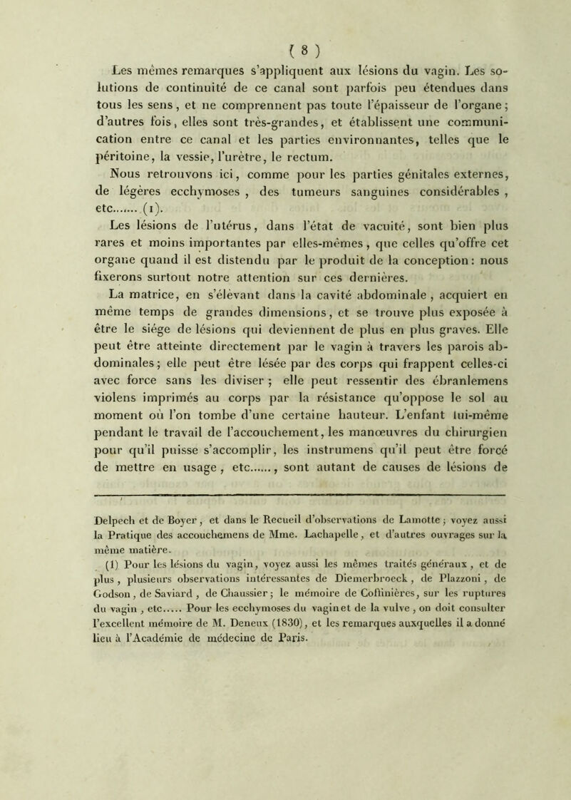 Les mêmes remarques s’appliquent aux lésions du vagin. Les so- lutions de continuité de ce canal sont parfois peu étendues dans tous les sens, et ne comprennent pas toute l’épaisseur de l’organe ; d’autres fois, elles sont très-grandes, et établisse;nt une communi- cation entre ce canal et les parties environnantes, telles que le péritoine, la vessie, l’urètre, le rectum. Nous retrouvons ici, comme pour les parties génitales externes, de légères ecchymoses, des tumeurs sanguines considérables, etc (i). Les lésions de l’utérus, dans l’état de vacuité, sont bien plus rares et moins importantes par elles-mêmes, que celles qu’offre cet organe quand il est distendu par le produit de la conception: nous fixerons surtout notre attention sur ces dernières. La matrice, en s’élèvant dans la cavité abdominale, acquiert en même temps de grandes dimensions, et se trouve plus exposée à être le siège de lésions qui deviennent de plus en plus graves. Elle peut être atteinte directement par le vagin à travers les parois ab- dominales; elle peut être lésée par des corps qui frappent celles-ci avec force sans les diviser ; elle peut ressentir des ébranlemens violens imprimés au corps par la résistance qu’oppose le sol au moment où l’on tombe d’une certaine hauteur. L’enfant lui-même pendant le travail de l’accouchement, les manœuvres du chirurgien pour qu’il puisse s’accomplir, les instrumens qu’il peut être forcé de mettre en usage , etc , sont autant de causes de lésions de Delpech et de Boyer, et dans le Recueil d’observations de Lamotte j voyez aussi la Pratique des accouchemens de Mme. Lachapelle, et d’autres ouvrages sur la même matière. (1) Pour les le'sions du vagin, voyez aussi les mêmes traités généraux, et de plus , plusieurs observations intéressantes de Dlemerbroeck, de Plazzoni, de Godson, de Saviard , deChaussier; le mémoire de Colfmlères, sur les ruptures du vagin , etc Pour les ecchymoses du vagin et de la vulve , on doit consulter l’excellent mémoire de M. Deneux (1830), et les remarques auxquelles il a donné lieu à l’Académie de médecine de Paris.