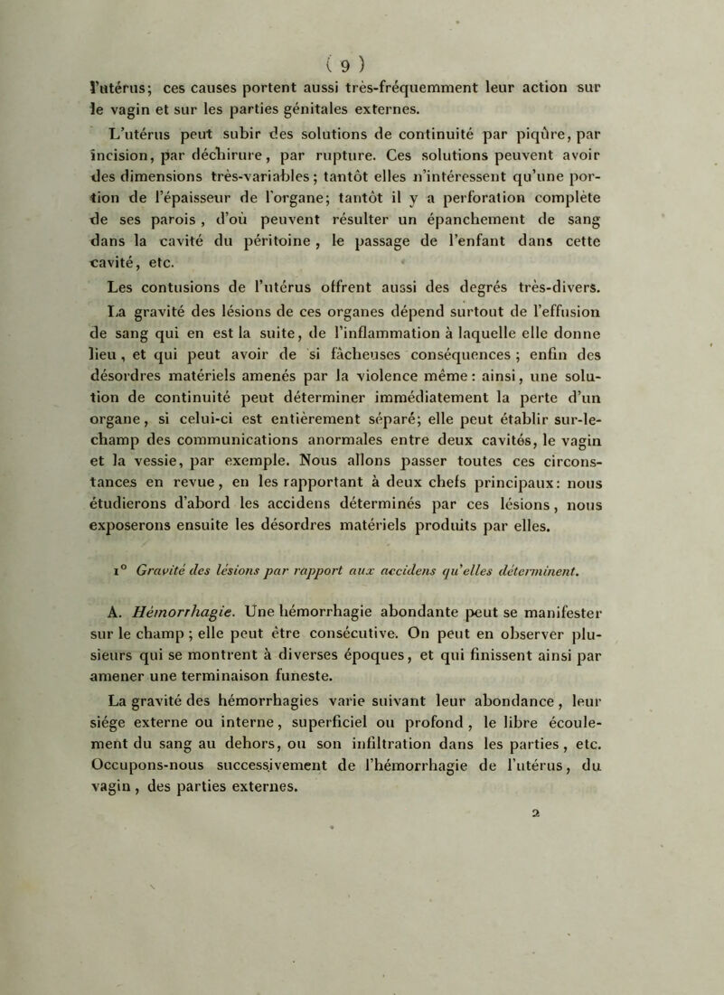 î’iitériis; ces causes portent aussi très-fréquemment leur action sur ie vagin et sur les parties génitales externes. L’utérus peut subir des solutions de continuité par piqûre, par incision, par déchirure, par rupture. Ces solutions peuvent avoir des dimensions très-variables; tantôt elles n’intéressent qu’une por- tion de l’épaisseur de l’organe; tantôt il y a perforation complète de ses parois , d’où peuvent résulter un épanchement de sang dans la cavité du péritoine , le passage de l’enfant dans cette cavité, etc. Les contusions de l’utérus otfrent aussi des degrés très-divers. lia gravité des lésions de ces organes dépend surtout de l’effusion de sang qui en est la suite, de l’inflammation à laquelle elle donne lieu, et qui peut avoir de si fâcheuses conséquences ; enfin des désordres matériels amenés par la violence même : ainsi, une solu- tion de continuité peut déterminer immédiatement la perte d’un organe, si celui-ci est entièrement séparé; elle peut établir sur-le- champ des communications anormales entre deux cavités, le vagin et la vessie, par exemple. Nous allons passer toutes ces circons- tances en revue, en les rapportant à deux chefs principaux: nous étudierons d’abord les accidens déterminés par ces lésions, nous exposerons ensuite les désordres matériels produits par elles. ï° Gravité des lésions par rapport aux accidens quelles déterminent. A. Hémorrhagie. Une hémorrhagie abondante j>eut se manifester sur le champ ; elle peut être consécutive. On peut en observer plu- sieurs qui se montrent à diverses époques, et qui finissent ainsi par amener une terminaison funeste. La gravité des hémorrhagies varie suivant leur abondance, leur siège externe ou interne, superficiel ou profond , le libre écoule- ment du sang au dehors, ou son infiltration dans les parties, etc. Occupons-nous successivement de l’hémorrhagie de l’utérus, du vagin , des parties externes. 2