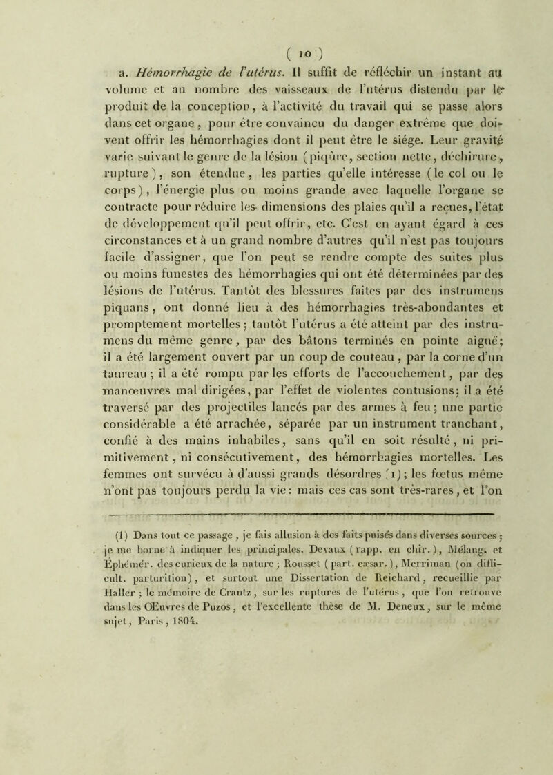 a. Hémorrhagie de Vutérus. Il suffit de réfléchir un instant au volume et au nombre des vaisseaux de futérus distendu par Içr produit de la concepliou, à l’activité du travail qui se passe alors dans cet organe , pour être convaincu du danger extrême que doi- vent offrir les hémorrhagies dont il peut être le siège. Leur gravité varie suivant le genre de la lésion (piqûre, section nette, déchirure, rupture), son étendue, les parties qu’elle intéresse (le col ou le corps), l’énergie plus ou moins grande avec laquelle l’organe se contracte pour réduire les- dimensions des plaies qu’il a reçues, l’état de développement qu’il peut offrir, etc. C’est en ayant égard à ces circonstances et à un grand nombre d’autres qu’il n’est pas toujours facile d’assigner, que l’on peut se rendre compte des suites j)lus ou moins funestes des hémorrhagies qui ont été déterminées par des lésions de l’utérus. Tantôt des blessures faites par des insfrumens piquans, ont donné lieu à des hémorrhagies très-abondantes et promptement mortelles; tantôt l’utérus a été atteint par des instru- mens du même genre, par des bâtons terminés en pointe aiguë; il a été largement ouvert par un coup de couteau , par la corne d’un taureau ; il a été rompu par les efforts de l’accouchement, par des manoeuvres mal dirigées, par l’effet de violentes contusions; il a été traversé par des projectiles lancés par des armes à feu ; une partie considérable a été arrachée, séparée par un instrument tranchant, confié à des mains inhabiles, sans qu’il en soit résulté, ni pri- mitivement , ni consécutivement, des hémorrhagies mortelles. Les femmes ont survécu à d’aussi grands désordres 'i); les fœtus même n’ont pas toujours perdu la vie: mais ces cas sont très-rares, et l’on (i) Dans tout ce passage , je fais allusion à des faits puisés dans diverses sources ; je me borne à indiquer les principales. Devaux (rapp. en chir. ), Rlélang. et Êphéinér. des curieux de la nature; Rousset (part, cæsar. ), Merriinan (on difli- cult. parturition), et surtout une Dissertation de Reicliard, recueillie par Haller ; le mémoire de Crantz, sur les ruptures de l’utérus, que l’on retrouve dans les OEuvres de Puzos , et l’excellente thèse de M. Deneux, sur le même sujet, Paris, 1804.