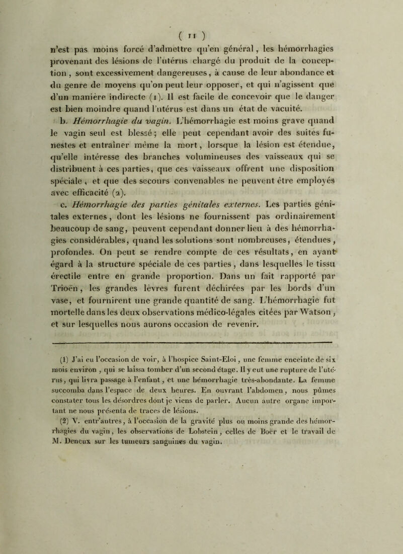 n’est pas moins forcé d’admettre qu’en général, les hémorrhagies provenant des lésions de l’utérus chargé du produit de la concep- tion , sont excessivement dangereuses, à cause de leur abondance et du genre de moyens qu’on peut leur opposer, et qui n’agissent que d’un manière indirecte (i). Il est facile de concevoir que le danger est bien moindre quand Tutérus est dans un état de vacuité. b. Hémorrhagie du vagin. L’hémorrhagie est moins grave quand le vagin seul est blessé; elle peut cependant avoir des suites fu- nestes et entraîner même la mort, lorsque la lésion est étendue, qu’elle intéresse des branches volumineuses des vaisseaux qui se distribuent à ces parties, que ces vaisseaux offrent une disposition spéciale , et que des secours convenables ne peuvent être employés avec efficacité (a). c. Hémorrhagie des parties génitales externes. Les parties géni- tales externes, dont les lésions ne fournissent pas ordinairement beaucoup de sang, peuvent cependant donner lieu à des hémorrha- gies considérables, quand les solutions sont nombreuses, étendues, profondes. On peut se rendre compte de ces résultats, en ayant égard à la structure spéciale de ces parties, dans lesquelles le tissu érectile entre en grande proportion. Dans un fait rapporté par Trioën, les grandes lèvres furent déchirées par les bords d’un vase, et fournirent une grande quantité de sang, l.’hémorrhagie fut mortelle dans les deux observations médico-légales citées par Watson , et sur lesquelles nous aurons occasion de revenir. (1) J’ai eu l’occasion de A^oir, à l’hospice Saint-Eloi, une feiunie enceinte de six mois environ , qui se laissa tomber d’un second étage. 11 y eut une rupture de l’uté- rus, qui livra passage à l’enfant, et une héinorrhagie très-abondante. La femme succomba dans l’espace de deux heures. En ouvrant l’abdomen, nous pûmes constater tous les désordres dont je viens de parler. Aucun autre organe impor- tant ne nous présenta de traces de lésions. (2) Y. entr’autres, û l’occasion de la gravité plus ou moins grande des hémor- rhagies du vagin, les observations de Lohstein, celles de Bocr et le travail de iVI. Deneux sur les tumeiu’s sanguines du vagin.