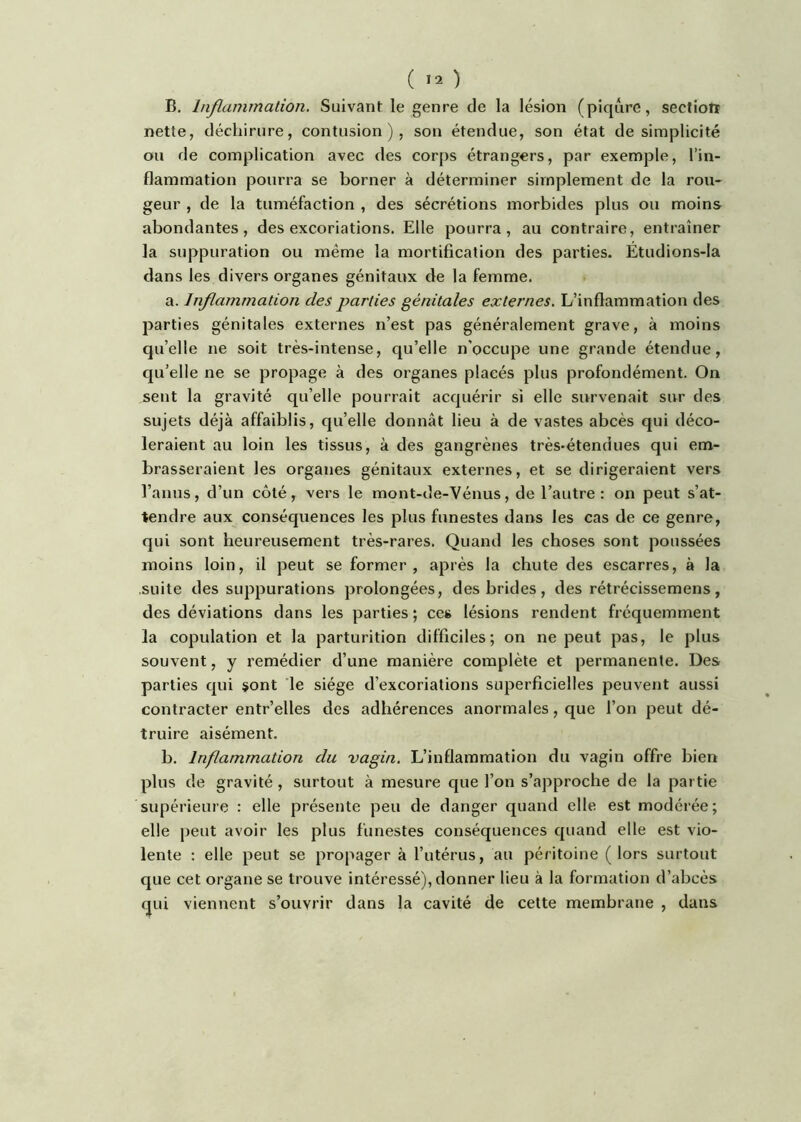( >2 ) B. Inflammalion, Suivant le genre de la lésion (piqûre, sectiotï nette, déchirure, contusion), son étendue, son état de simplicité ou de complication avec des corps étrangers, par exemple, l’in- flammation pourra se borner à déterminer simplement de la rou- geur , de la tuméfaction , des sécrétions morbides plus ou moins abondantes, des excoriations. Elle pourra, au contraire, entraîner la suppuration ou même la mortification des parties. Étudions-Ia dans les divers organes génitaux de la femme. a. Inflammation des parties génitales externes. L’inflammation des parties génitales externes n’est pas généralement grave, à moins qu’elle ne soit très-intense, qu’elle n’occupe une grande étendue, qu’elle ne se propage à des organes placés plus profondément. On sent la gravité qu’elle pourrait acquérir si elle survenait sur des sujets déjà affaiblis, quelle donnât lieu à de vastes abcès qui déco- léraient au loin les tissus, à des gangrènes très*étendues qui em- brasseraient les organes génitaux externes, et se dirigeraient vers l’anus, d’un côté, vers le mont-de-Vénus, de l’autre: on peut s’at- tendre aux conséquences les plus funestes dans les cas de ce genre, qui sont heureusement très-rares. Quand les choses sont poussées moins loin, il peut se former, après la chute des escarres, à la suite des suppurations prolongées, des brides, des rétrécissemens, des déviations dans les parties ; ces lésions rendent fréquemment la copulation et la parturition difficiles; on ne peut pas, le plus souvent, y remédier d’une manière complète et permanente. Des parties qui sont le siège d’excoriations superficielles peuvent aussi contracter entr’elles des adhérences anormales, que l’on peut dé- truire aisément. b. Inflammation du vagin. L’inflammation du vagin offre bien plus de gravité , surtout à mesure que l’on s’approche de la partie supérieure : elle présente peu de danger quand elle est modérée; elle peut avoir les plus funestes conséquences quand elle est vio- lente : elle peut se propager à l’utérus, au péritoine (lors surtout que cet organe se trouve intéressé), donner lieu à la formation d’abcès qui viennent s’ouvrir dans la cavité de cette membrane , dans
