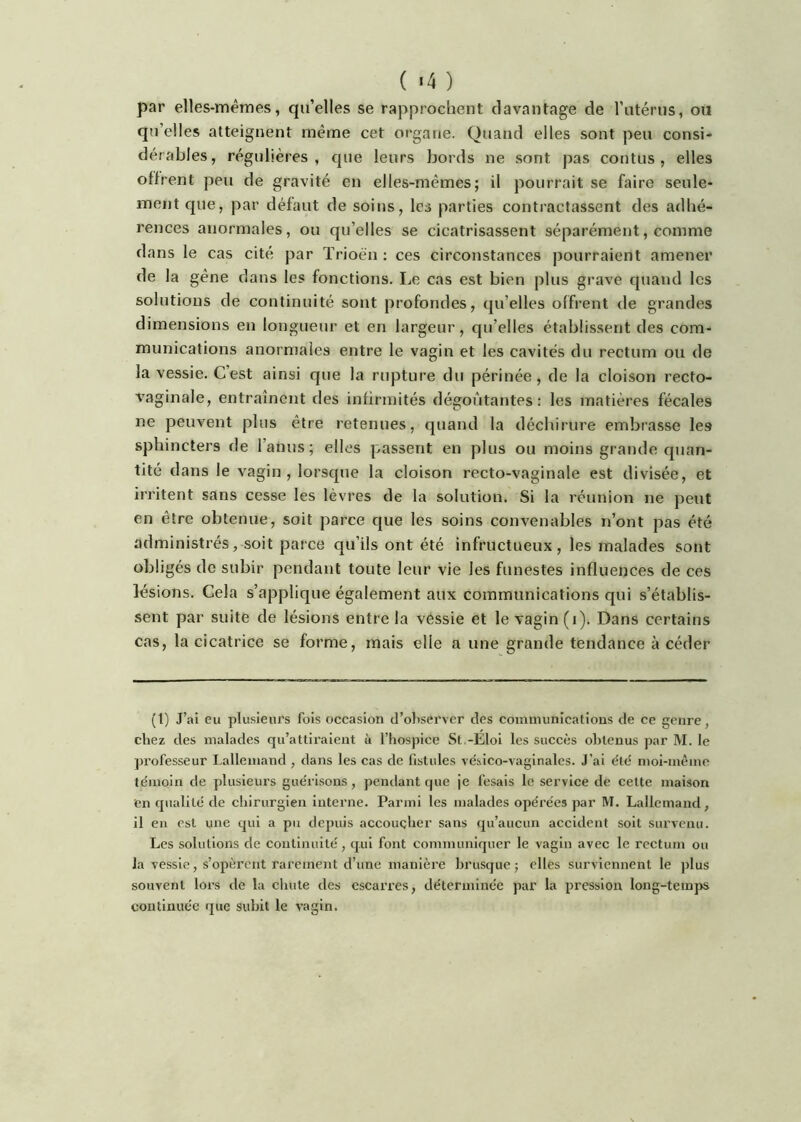 par elles-mêmes, qu’elles se rapprochent davantage de l’atérus, oü qu’elles atteignent même cet organe. Quand elles sont peu consi- dérables, régulières, que leurs bords ne sont pas contus , elles offrent peu de gravité en elles-mêmes; il pourrait se faire seule- ment que, par défaut de soins, les parties contractassent des adhé- rences anormales, ou qu’elles se cicatrisassent séparément, comme dans le cas cité par Trioën : ces circonstances pourraient amener de la gêne dans les fonctions. Le cas est bien plus grave cjuand les solutions de continuité sont profondes, qu’elles offrent de grandes dimensions en longueur et en largeur, qu’elles établissent des com- munications anormales entre le vagin et les cavités du rectum ou de la vessie. C’est ainsi que la rupture du périnée , de la cloison recto- vaginale, entraînent des infirmités dégoûtantes: les matières fécales ne peuvent plus être retenues, quand la déchirure embrasse les sphincters de l’anus; elles passent en plus ou moins grande quan- tité dans le vagin , lorsque la cloison recto-vaginale est divisée, et irritent sans cesse les lèvres de la solution. Si la réunion ne peut en être obtenue, soit parce que les soins convenables n’ont pas été administrés, soit parce qu’ils ont été infructueux, les malades sont obligés do subir pendant toute leur vie les funestes influences de ces lésions. Cela s’applique également aux communications qui s’établis- sent par suite de lésions entre la vessie et le vagin (i). Dans certains cas, la cicatrice se forme, mais elle a une grande tendance à céder (l) J’ai eu plusieurs fois occasion d’observer des communications de ce genre, chez des malades qu’attii'alent ù l’hospice St.-Eloi les succès obtenus par M. le pi’ofesseur Lallemand , dans les cas de fistules vésico-vaginales. J’ai été moi-mème témoin de plusieurs guérisons, pendant que je fesais le serviee de cette maison en qualité de chirurgien interne. Parmi les malades opérées par M. Lallemaiîd, il eu est une qui a pu depuis aceouçher sans qu’aueun aecident soit survenu. Les solutions de continuité, qui font communiquer le vagin avec le rcetum ou la vessie, s’opèrent rarement d’une manière In’usque j elles surviennent le plus souvent lors de la chute des escarres, déterminée par la pression long-tem}>s continuée que subit le vagin.