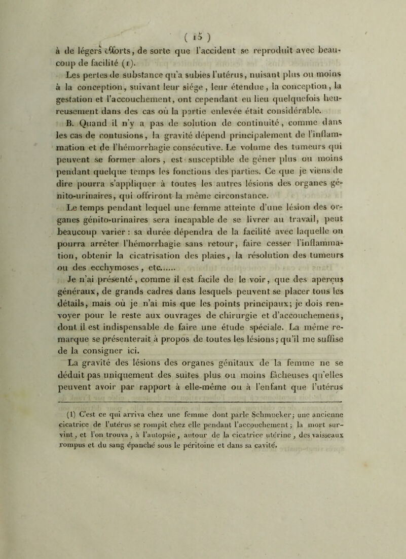à tle légers cCforts, de sorte que l’accident se reproduit avec beau- coup de bicilité (r). Les perles de substance qu’a subies l’utérus, nuisant plus ou moins à la conception, suivant leur siège, leur étendue, la conception, la gestation et l’accouchement, ont cependant eu lieu quelquefois heu- reusement dans des cas où la partie enlevée était considérable. B. Quand il n’y a pas de solution de continuité, comme dans les cas de contusions, la gravité dépend principalement de l’inllam- mation et de l’hémorrhagie consécutive. Le volume des tumeurs ([ui peuvent se former alors, est-susceptible de gêner plus ou moins pendant quelque temps les fonctions des parties. Ce que je viens de dire [)ourra s’appliquer à toutes les autres lésions des organes gé- nito-urinaires, qui offriront la même circonstance. Le temps pendant lequel une femme atteinte d’une lésion des or- ganes génito-urinaires sera incapable de se livrer au travail, peut beaucoup varier : sa durée dépendra de la facilité avec laquelle on pourra arrêter l’hémorrhagie sans retour, faire cesser l’inflamma- tion, obtenir la cicatrisation des plaies, la résolution des tumeurs ou des ecchymoses , etc Je n’ai présenté, comme il est facile de le voir, que des aperçus généraux, de grands cadres dans lesquels peuvent se placer tous les détails, mais où je n’ai mis que les points principaux; je dois ren- voyer pour le reste aux ouvrages de chirurgie et d’accouchemens, dont il est indispensable de faire une étude spéciale. La même re- marque se présenterait à propos de toutes les lésions; qu’il me suffise de la consigner ici. La gravité des lésions des organes génitaux de la femme ne se déduit pas uniquement des suites plus ou moins fâcheuses qu’elles peuvent avoir par rapport à elle-même ou à l’enfant que l’utérus (1) C’est ce qui arriva chez une femme dont parle Schmuckerj une ancienne cicatrice de l’utérus se rompit chez elle pendant l’accouchement ; la mort sur- vint , et l’on trouva, à l’autopsie, autour de la cicatrice utérine , des vaisseaux rompus et du sang épanché sous le péritoine et dans sa cavité.