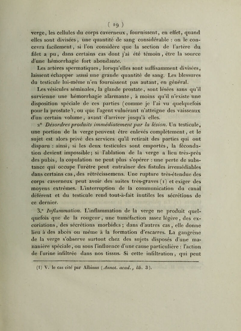 verge, les cellules du corps caverneux, fournissent, en effet, quand elles sont divisées , une quantité de sang considérable : on le con- cevra facilement, si l’on considère que la section de l’artère du filet a pu, dans certains cas dont j’ai été témoin, être la source d’une hémorrhagie fort abondante. Les artères spermatiques, lorsqu’elles sont suffisamment divisées, laissent échapper aussi une grande quantité de sang. Les blessures du testicule lui-même n’en fournissent pas autant, en général. Les vésicules séminales, la glande prostate, sont lésées sans qu’il survienne une hémorrhagie alarmante , à moins qu’il n’existe une disposition spéciale de ces parties (comme je l’ai vu quelquefois pour la prostate ^, ou que l’agent vulnérant n’atteigne des vaisseaux d’un certain volume, avant d’arriver jusqu’à elles. 2° Désordres produits immédiatement par la lésion. Un testicule, une portion de la verge peuvent être enlevés complètement, et le sujet est alors privé des services qu’il retirait des parties qui ont disparu : ainsi, si les deux testicules sont emportés, la féconda- tion devient impossible; si l’ablation de la verge a lieu très-près des pubis, la copvdation ne peut plus s’opérer : une perte de subs- tance qui occupe l’urètre peut entraîner des fistules irrémédiables dans certains cas , des rétrécissemens. Une rupture très-étendue des corps caverneux peut avoir des suites très-graves (i) et exiger des moyens extrêmes. L’interruption de la communication du canal déférent et du testicule rend tout-à-fait inutiles les sécrétions de ce dernier. 3.® Inflammation. L’inflammation de la verge ne produit quel- cpiefois que de la rougeur, une tuméfaction assez légère, des ex- coriations, des sécrétions morbides; dans d’autres cas, elle donne lieu à des abcès ou même à la formation d’escarres. La gangrène de la verge s’observe surtout chez des sujets disposés d’une ma- nanière spéciale, ou sous l’influence d’une cause particulière : l’action de l’urine infiltrée dans nos tissus. Si cette infiltration , qui peut (t) Y. le cas cité par Albinus {Annot. acad., lib. 3).