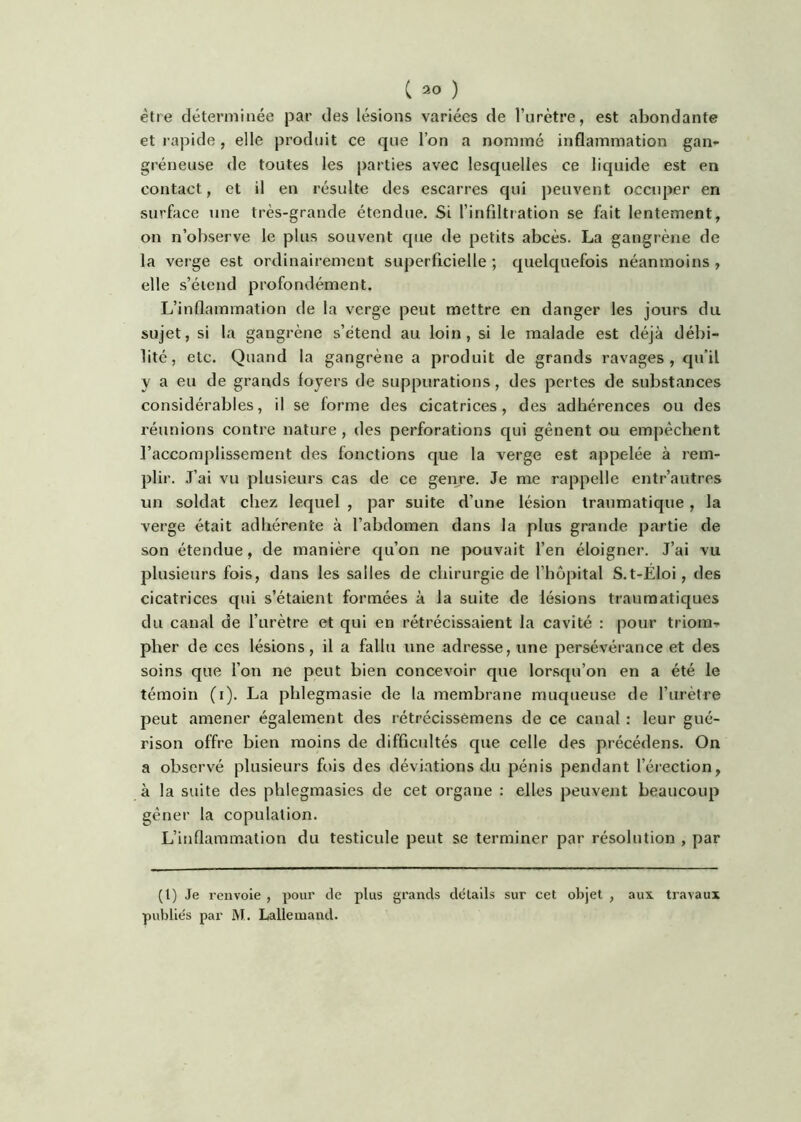 être déterminée par des lésions variées de l’urètre, est abondante et rapide , elle produit ce que l’on a nommé inflammation gan- gréneuse de toutes les parties avec lesquelles ce liquide est en contact, et il en résulte des escarres qui peuvent occuper en surface une très-grande étendue. Si l’infiltration se fait lentement, on n’observe le plus souvent que de petits abcès. La gangrène de la verge est ordinairement superficielle ; quelquefois néanmoins , elle s’étend pi'ofondément. L’inflamnaation de la verge peut mettre en danger les jours du sujet, si la gangrène s’étend au loin, si le malade est déjà débi- lité, etc. Quand la gangrène a produit de grands ravages, qu'il y a eu de grands foyers de suppurations, des pertes de substances considérables, il se forme des cicatrices, des adhérences ou des réunions conti-e nature , des perforations qui gênent ou empêchent l’accomplissement des fonctions que la verge est appelée à rem- plir. J’ai vu plusieurs cas de ce geiyre. Je me rappelle entr’autres un soldat chez lequel , par suite d’une lésion traumatique, la verge était adhérente à l’abdomen dans la plus grande partie de son étendue, de manière qu’on ne pouvait l’en éloigner. J’ai vu plusieurs fois, dans les salies de chirurgie de l’hôpital S.t-Éloi, des cicatrices qui s’étaient formées à la suite de lésions traumatiques du canal de l’urètre et qui en rétrécissaient la cavité : pour triom- pher de ces lésions, il a fallu une adresse, une persévérance et des soins que l’on ne peut bien concevoir que lorsqu’on en a été le témoin (i). La phlegmasie de la membrane muqueuse de Turètre peut amener également des rétrécissèmens de ce canal : leur gué- rison offre bien moins de difficultés que celle des précédons. On a observé plusieurs fois des déviations du pénis pendant l’érection, à la suite des phlegmasies de cet organe : elles peuvent beaucoup gêner la copulation. L’inflammation du testicule peut se terminer par résolution , par (l) Je renvoie , pour de plus grands details sur cet objet , aux travaux publiés par M. Lallemand.