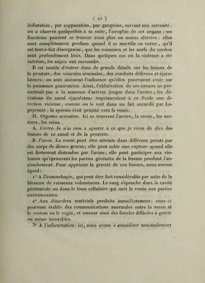 ( ) induration, par suppuration, par gangrène, suivant son intensité: on a observé quelquefois à sa suite, l’atrophie de cet organe : ses fonctions peuvent se trouver ainsi plus ou moins altérées : elles sont complètement perdues quand il se mortifie en entier , qu’il est tout-à-fait désorganisé, que les vaisseaux et les nerfs du cordon sont profondément lésés. Dans quelques cas où la violence a été extrême, les sujets ont succombé. Il est inutile d’entrer dans de grands détails sur les lésions de la prostate, des vésicules séminales, des conduits déférens et éjacu- lateurs: on sent aisément l’influence qu’elles pourraient avoir sur la puissance génératrice. Ainsi, l’oblitération de ces canaux ne per- mettrait pas à la semence d’arriver jusque dans l’urètre ; les dé- viations du canal éjaculateur imprimeraient à ce fluide une di- rection vicieuse, comme on le voit dans un fait recueilli par La- peyronie : le sperme était projeté vers la vessie. II. Organes urinaires. Ici se trouvent l’urètre, la vessie, les ure- tères , les reins. A, Urètre. Je n’ai rien à ajouter à ce que je viens de dire des lésions de ce canal et de la prostate. B. Vessie. La vessie peut être atteinte dans différens points par des corps de divers genres; elle peut subir une rupture quand elle est fortement distendue par l’urine ; elle peut participer aux vio- lences qu’éprouvent les parties génitales de la femme pendant l’ac- couchement. Pour apprécier la gravité de 'ces lésions, nous aurons égard : i“ A l’hémorrhagie, qui peut être fort considérable par suite de la blessure de vaisseaux volumineux. Le sang s’épanche dans la cavité péritonéale ou dans le tissu cellulaire qui unit la vessie aux parties environnantes. a Aux désordres matériels produits immédiatement: ceux-ci pourront établir des communications anormales entre la vessie et le rectum ou le vagin, et amener ainsi des fistules difficiles à guérir ou même incurables. 3“ A l’inflammation: ici, nous avons à considérer non-seulement