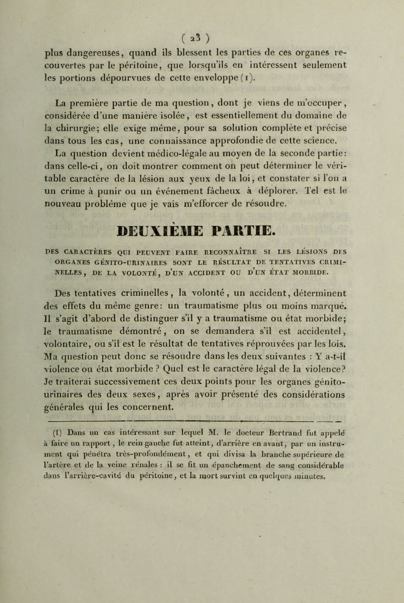 ( ^3 ) plus dangereuses, quand ils blessent les parties de ces organes re- couvertes par le péritoine, que lorsqu’ils en intéressent seulement les portions dépourvues de cette enveloppe ( i). La première partie de ma question, dont je viens de m'occuper, considérée d’une manière isolée, est essentiellement du domaine de la chirurgie; elle exige même, pour sa solution complète et précise dans tous les cas, une connaissance approfondie de cette science. La question devient médico-légale au moyen de la seconde partie: dans celle-ci, on doit montrer comment on peut déterminer le véri- table caractère de la lésion aux yeux de la loi, et constater si l’on a un crime à punir ou un événement fâcheux à déplorer. Tel est le nouveau problème que je vais m’efforcer de résoudre. DEUXIÈME PARTIE. PES CARACTÈRES QUI PEUVENT FAIRE RECONNAITRE SI LES LÉSIONS PES ORGANES GÉNITO-URINAIRES SONT LE RÉSULTAT DE TENTATIVES CRIMI- NELLES, DE LA VOLONTÉ, d’uN ACCIDENT OU d’uN ÉTAT MORBIDE. Des tentatives criminelles, la volonté, un accident, déterminent des effets du même genre: un traumatisme plus ou moins marqué. Il s’agit d’abord de distinguer s’il y a traumatisme ou état morbide; le traumatisme démontré, on se demandera s’il est accidentel, volontaire, ou s’il est le résultat de tentatives réprouvées par les lois. Ma question peut donc se résoudre dans les deux suivantes : Y a-t-il violence ou état morbide ? Quel est le caractère légal de la violence? Je traiterai successivement ces deux points pour les organes génito- urinaires des deux sexes, après avoir présenté des considérations générales qui les concernent. (l) Dans un cas intéressant sur lequel M. le docteur Bertrand fut appelé à faire un rapport, le rein gauche fut atteint, d’arrière en avant, par un instru- ment qui pénétra très-profondément, et qui divisa la branche supérieure de l’artère et de la veine rénales : il se fit un épanchement de sang considérable dans l’arrière-cavité du péritoine, et la mort survint en quelques minutes.