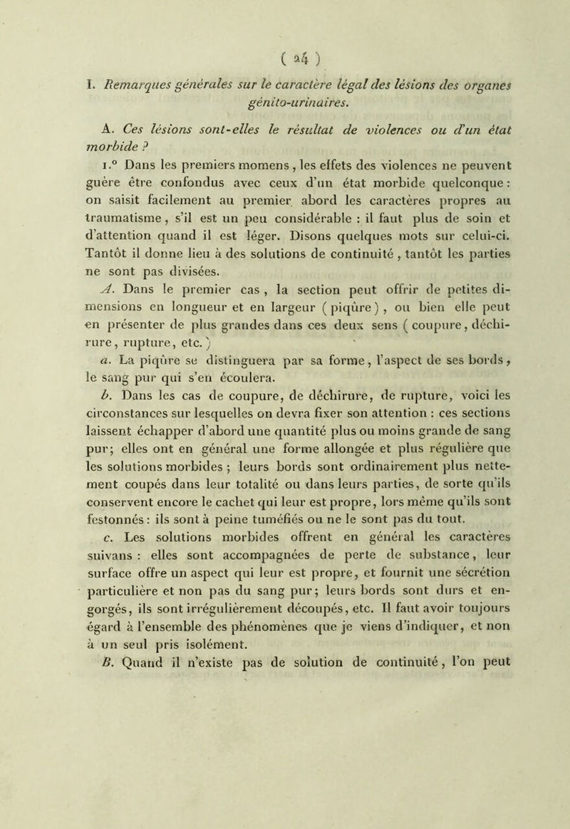 ( ^4 ) I. Remarques générales sur le caractère légal des lésions des organes gén ilo-urin a ires. A. Ces lésions sont-elles le résultat de violences ou d'un état morbide ? i.° Dans les premiers momens , les effets des violences ne peuvent guère être confondus avec ceux d’un état morbide quelconque : on saisit facilement au premier abord les caractères propres au traumatisme , s’il est un peu considérable : il faut plus de soin et d’attention quand il est léger. Disons quelques mots sur celui-ci. Tantôt il donne lieu à des solutions de continuité , tantôt les parties ne sont pas divisées. ud. Dans le premier cas , la section peut offrir de petites di- mensions en longueur et en largeur (piqûre), ou bien elle peut en présenter de plus grandes dans ces deux sens ( coupure , déchi- rure, rupture, etc. ) a. La piqûre se distinguera par sa forme, l’aspect de ses bords > le sang pur qui s’en écoulera. b. Dans les cas de coupure, de déchirure, de rupture, voici les circonstances sur lesc[uelles on devra fixer son attention ; ces sections laissent échapper d’abord une quantité plus ou moins grande de sang pur; elles ont en général une forme allongée et plus régulière que les solutions morbides ; leurs bords sont ordinairement plus nette- ment coupés dans leur totalité ou dans leurs parties, de sorte cpi’ils conservent encore le cachet qui leur est propre, lors même qu’ils sont festonnés : ils sont à peine tuméfiés ou ne le sont pas du tout. c. Les solutions morbides offrent en général les caractères suivans : elles sont accompagnées de perte de substance, leur surface offre un aspect qui leur est propre, et fournit une sécrétion particulière et non pas du sang pur; leurs bords sont durs et en- gorgés, ils sont irrégulièrement découpés, etc. Il faut avoir toujours égard à l’ensemble des phénomènes que je viens d’indiquer, et non à un seul pris isolément. B. Quand il n’existe pas de solution de continuité, l’on peut