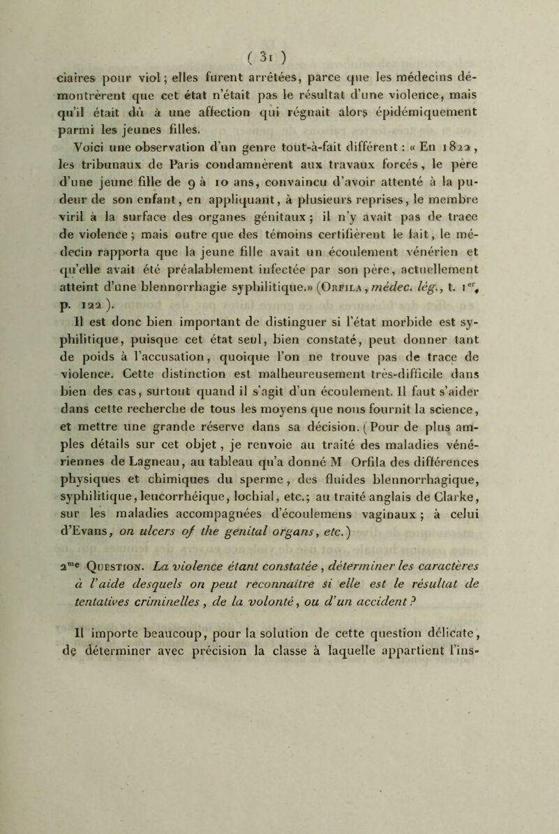 ( ) claires pour viol; elles furent arrêtées, parce que les médecins dé- montrèrent que cet état n’était pas le résultat d’une violence, mais qu’il était dù à une affection qui régnait alors épidéraiquement parmi les jeunes filles. Voici une observation d’un genre tout-à-fait différent : « En 182a , les tribunaux de Paris condamnèrent aux travaux forcés, le père d’une jeune fille de 9 à 10 ans, convaincu d’avoir attenté à la pu- deur de son enfant, en appliquant, à plusieurs reprises, le membre viril à la surface des organes génitaux ; il n’y avait pas de trace de violence ; mais outre que des témoins certifièrent le tait, le mé- decin rapporta que la jeune fille avait un écoulement vénérien et qu’elle avait été préalablement infectée par son père, actuellement atteint d’une blennorrhagie syphilitique.» (Orfila , wéc/ec. lég., t. p. 122 ). Il est donc bien important de distinguer si l’état morbide est sy- philitique, puisque cet état seul, bien constaté, peut donner tant de poids à l’accusation, cpioique l’on ne trouve pas de trace de violence. Cette distinction est malheureusement très-difficile dans bien des cas, surtout quand il s’agit d’un écoulement. Il faut s’aider dans cette recherche de tous les moyens cpie nous fournit la science, et mettre une grande réserve dans sa décision. ( Pour de plus am- ples détails sur cet objet, je renvoie au traité des maladies véné- riennes de Lagneau, au tableau qu’a donné M Orfila des différences physiques et chimiques du sperme , des fluides blennorrhagique, syphilitique, leucorrhéique, lochial, etc.; au traité anglais de Clarke, sur les maladies accompagnées d’écoulemens vaginaux ; à celui d’Evans, on ulcers of the génital organs, etc.') 2™® Question. La violence étant constatée, déterminer les caractères à Vaide desquels on peut reconnaitre si elle est le résultat de tentatives criminelles, de la volonté, ou d’un accident ? Il importe beaucoup, pour la solution de cette question délicate, de déterminer avec précision la classe à laquelle appartient fins-