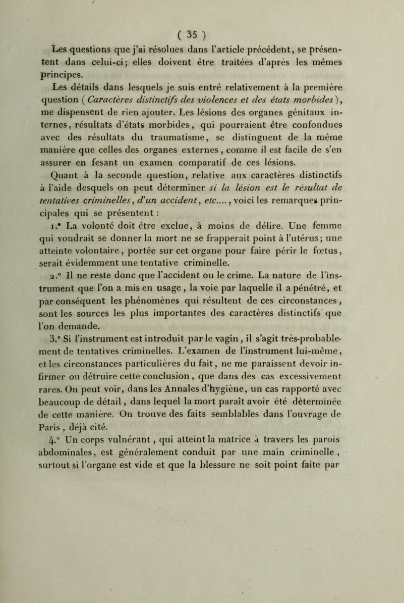 Les questions que j’ai résolues clans l’article précédent, se présen- tent dans celui-ci; elles doivent être traitées d’après les mêmes principes. Les détails dans lesquels je suis entré relativement à la première question ( Caractères distinctifs des violences et des états morbides ), me dispensent de rien ajouter. Les lésions des organes génitaux in- ternes, résultats d’états morbides, qui pourraient être confondues avec des résultats du traumatisme, se distinguent de la même manière que celles des organes externes, comme il est facile de s’en assurer en fesant un examen comparatif de ces lésions. Quant à la seconde question, relative aux caractères distinctifs à l’aide desquels on peut déterminer si la lésion est le résultat de tentatives criminelles, d'un accident^ etc,.,., voici les remarques prin- cipales qui se présentent : 1. * La volonté doit être exclue, à moins de délire. Une femme qui voudrait se donner la mort ne se frapperait point à l’utérus; une atteinte volontaire , portée sur cet organe pour faire périr le fœtus, serait évidemment une tentative criminelle. 2. ® Il ne reste donc que l’accident ou le crime. La nature de l’ins- trument que l’on a mis en usage , la voie par laquelle il a pénétré, et par conséquent les phénomènes qui résultent de ces circonstances , sont les sources les plus importantes des caractères distinctifs* que l’on demande. 3. ® Si l’instrument est introduit parle vagin, il s’agit très-probable- ment de tentatives criminelles. L’examen de l’instrument lui-même, elles circonstances particulières du fait, ne me paraissent devoir in- firmer ou détruire cette conclusion , que dans des cas excessivement rares. On peut voir, dans les Annales d’hygiène, un cas rapporté avec beaucoup de détail, dans lequel la mort paraît avoir été déterminée de cette manière. On trouve des faits semblables dans l’ouvrage de Paris , déjà cité. 4.  Un corps vulnérant, qui atteint la matrice à travers les parois abdominales, est généralement conduit par une main criminelle, surtout si l’organe est vide et que la blessure ne soit point faite par
