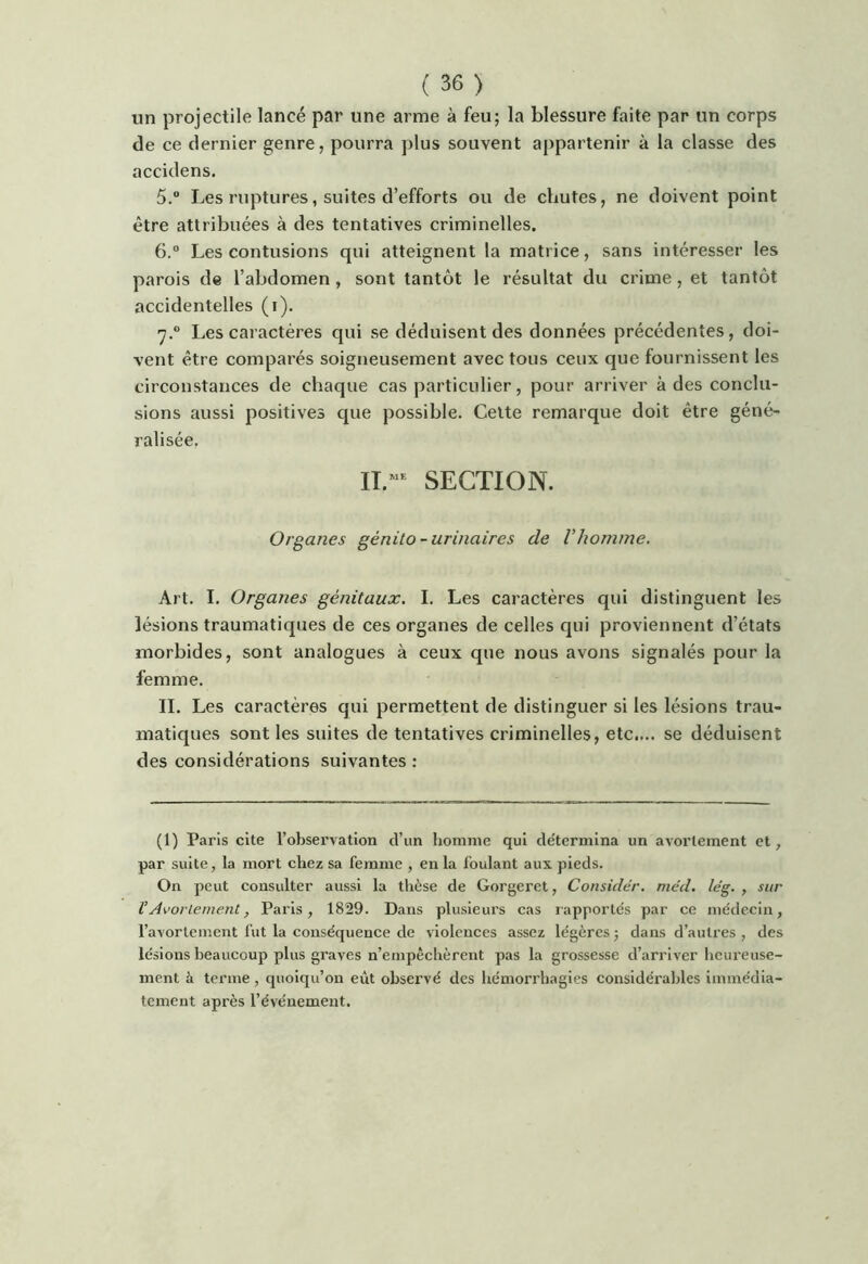 un projectile lancé par une arme à feu; la blessure faite par un corps de ce dernier genre, pourra plus souvent appartenir à la classe des accidens. 5.  Les ruptures, suites d’efforts ou de chutes, ne doivent point être attribuées à des tentatives criminelles. 6. “ Les contusions qui atteignent la matrice, sans intéresser les parois de l’abdomen, sont tantôt le résultat du crime, et tantôt accidentelles (i). 7. ® Les caractères qui se déduisent des données précédentes, doi- vent être comparés soigneusement avec tous ceux que fournissent les circonstances de chaque cas particulier, pour arriver à des conclu- sions aussi positives cpie possible. Cette remarque doit être géné- ralisée. II.”^ SECTION. Organes génito-urinaires de Vhomme. Art. I. Organes génitaux. I. Les caractères qui distinguent les lésions traumatiques de ces organes de celles qui proviennent d’états morbides, sont analogues à ceux que nous avons signalés pour la femme. IL Les caractères qui permettent de distinguer si les lésions trau- matiques sont les suites de tentatives criminelles, etc.... se déduisent des considérations suivantes : (1) Paris cite l’observation d’un homme qui détermina un avortement et, par suite, la mort chez sa femme , en la foulant aux pieds. On peut consulter aussi la thèse de Gorgeret, Considér. mcd. lég. , sur V Avorlement, Paris, 1829. Dans plusieurs cas lapportés par ce médecin, l’avortement fut la conséquence de violences assez légères ; dans d’autres , des lésions beaucoup plus graves n’empêchèrent pas la grossesse d’arriver heureuse- ment à terme, quoiqu’on eût observé des liémorrhagies considérables immédia- tement après l’événement.