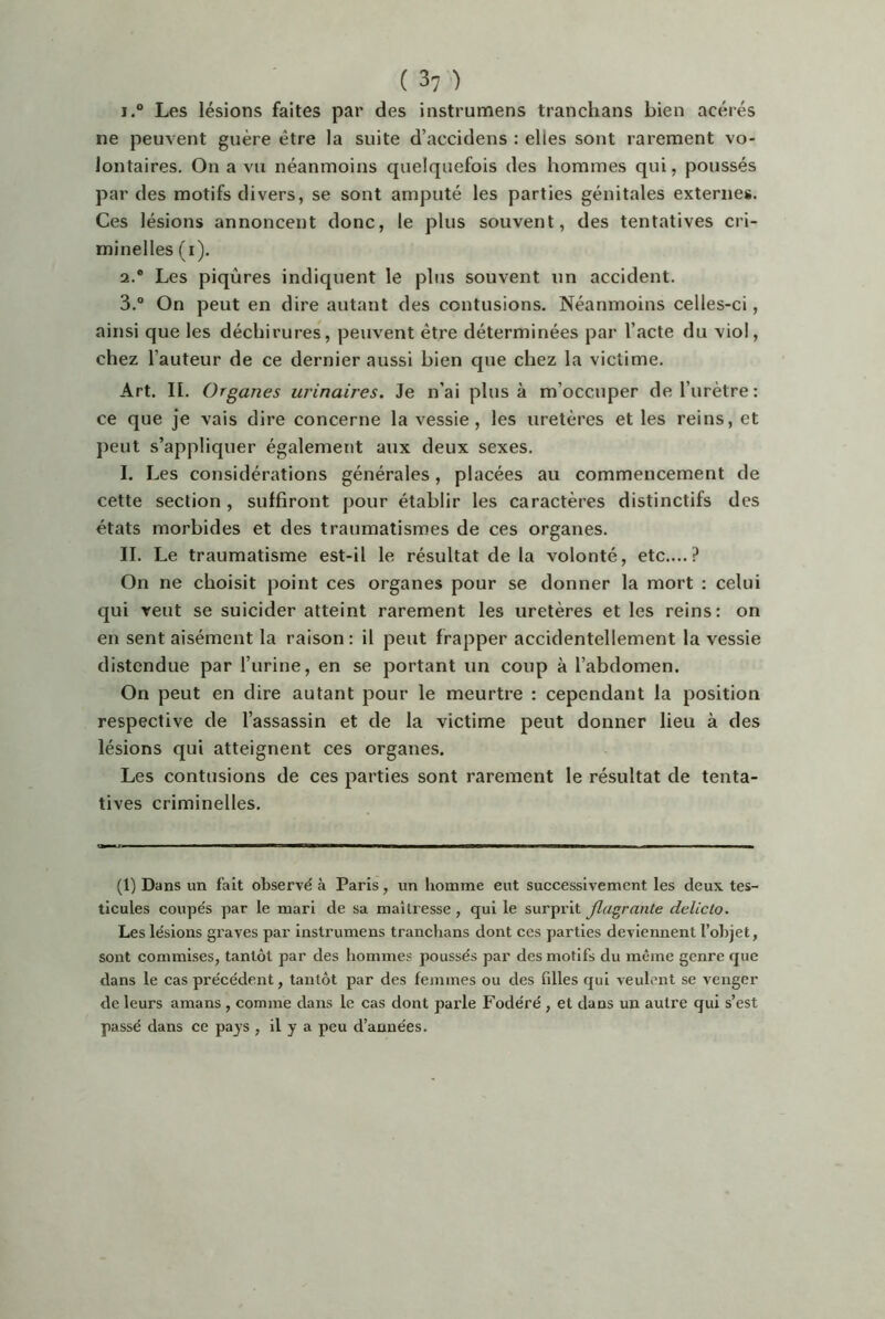 1. ° Les lésions faites par des instrumens tranchans bien acérés ne peuvent guère être la suite d’accidens : elles sont rarement vo- lontaires. On a vu néanmoins quelquefois des hommes qui, poussés par des motifs divers, se sont amputé les parties génitales externes. Ces lésions annoncent donc, le plus souvent, des tentatives cri- minelles (i). 2. ® Les piqûres indiquent le plus souvent un accident. 3. ® On peut en dire autant des contusions. Néanmoins celles-ci, ainsi que les déchirures, peuvent être déterminées par l’acte du viol, chez l’auteur de ce dernier aussi bien que chez la victime. Art. II. Organes urinaires. Je n’ai plus à m’occuper de l’urètre : ce que je vais dire concerne la vessie, les uretères et les reins, et peut s’appliquer également aux deux sexes. I. Les considérations générales, placées au commencement de cette section , suffiront pour établir les caractères distinctifs des états morbides et des traumatismes de ces organes. II. Le traumatisme est-il le résultat de la volonté, etc....? On ne choisit point ces organes pour se donner la mort : celui qui veut se suicider atteint rarement les uretères et les reins: on en sent aisément la raison : il peut frapper accidentellement la vessie distendue par l’urine, en se portant un coup à l’abdomen. On peut en dire autant pour le meurtre : cependant la position respective de l’assassin et de la victime peut donner lieu à des lésions qui atteignent ces organes. Les contusions de ces parties sont rarement le résultat de tenta- tives criminelles. (1) Dans un fait observé à Paris, un homme eut successivement les deux tes- ticules coupés par le mari de sa maîtresse, qui le surprit flagrante delicto. Les lésions gx’aves par instrumens tranchans dont ces parties deviennent l’objet, sont commises, tantôt par des hommes poussés par des motifs du même genre que dans le cas précédent, tantôt par des femmes ou des filles qui veulent se venger de leurs amans , comme dans le cas dont parle Fodéré , et dans un autre qui s’est passé dans ce pays , il y a peu d’années.