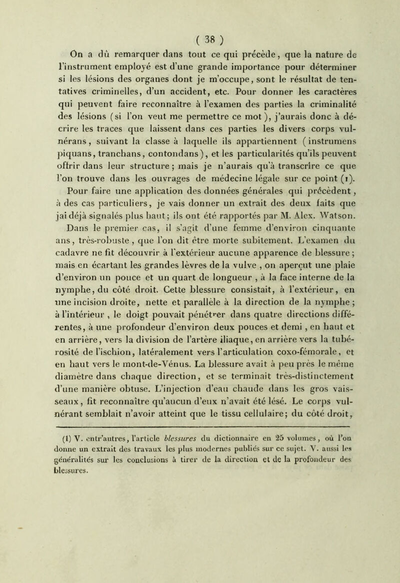 On a dû remarquer dans tout ce qui précède, que la nature de l’instrument employé est d’une grande importance pour déterminer si les lésions des organes dont je m’occupe, sont le résultat de ten- tatives criminelles, d’un accident, etc. Pour donner les caractères qui peuvent faire reconnaître à l’examen des parties la criminalité des lésions (si l’on veut me permettre ce mot), j’aurais donc à dé- crire les traces que laissent dans ces parties les divers corps vul- nérans , suivant la classe à laquelle ils appartiennent ( instrumens ])iquans, tranchans, contondans), et les particularités qu’ils peuvent offrir dans leur structure; mais je n’aurais qu’à transcrire ce que l’on trouve dans les ouvrages de médecine légale sur ce point (i). Pour faire une application des données générales qui précèdent, à des cas particuliers, je vais donner un extrait des deux faits que jaidéjà signalés plus haut; ils ont été rapportés par M. Alex. Watson. Dans le premier cas, il s’agit d’une femme d’environ cinquante ans, très-robuste , que l’on dit être morte subitement. L’examen du cadavre ne fit découvrir à l'extérieur aucune apparence de blessure ; mais en écartant les grandes lèvres de la vulve , on aperçut une plaie d’environ un pouce et un quart de longueur , à la face interne de la nymphe, du côté droit. Cette blessure consistait, à l’extérieur, en une incision droite, nette et parallèle à la direction de la nymphe; à l’intérieur , le doigt pouvait pénét'^er dans quatre directions diffé- rentes, à une profondeur d’environ deux pouces et demi, en haut et en arrière, vers la division de l’artère iliaque, en arrière vers la tubé- rosité de l’ischion, latéralement vers l’articulation coxo-fémorale, et en haut vers le mont-de-Vénus. La blessure avait à peu près le même diamètre dans chaque direction, et se terminait très-distinctement d’une manière obtuse. L’injection d’eau chaude dans les gros vais- seaux , fit reconnaître qu’aucun d’eux n’avait été lésé. Le corps vul- nérant semblait n’avoir atteint que le tissu cellulaire; du côté droit, (1) V. entr’aiitres, l’article blessures du dictionnaire en 25 volumes, où l’on donne un extrait des travaux les plus modernes publiés sur ce sujet. V. aussi les généralités sur les conclusions à tirer de la direction et de la profondeur des blessures.