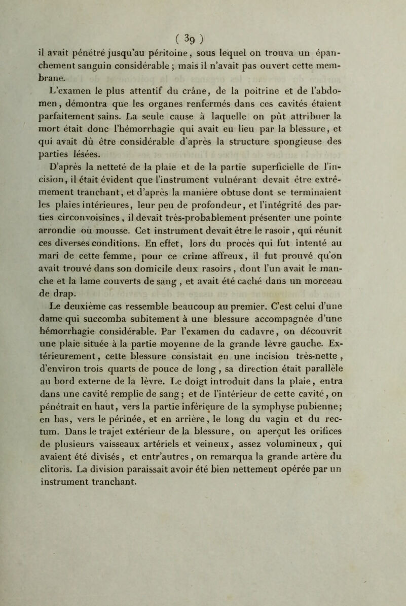 il avait pénétré jusqu’au péritoine, sous lequel on trouva un épan- chement sanguin considérable ; mais il n’avait pas ouvert cette mem- brane. L’examen le plus attentif du crâne, de la poitrine et de l’abdo- men , démontra que les organes renfermés dans ces cavités étaient parfaitement sains. La seule cause à laquelle on pût attribuer la mort était donc l’hémorrhagie qui avait eu lieu par la blessure, et qui avait dû être considérable d'après la structure spongieuse des parties lésées. D’après la netteté de la plaie et de la partie superficielle de l’in- cision, il était évident que l’instrument vulnérant devait être extrê- mement tranchant, et d’après la manière obtuse dont se terminaient les plaies intérieures, leur peu de profondeur, et l’intégrité des par- ties circonvoisines , il devait très-probablement présenter une pointe arrondie ou mousse. Cet instrument devait être le rasoir, qui réunit ces diverses conditions. En effet, lors du procès qui fut intenté au mari de cette femme, pour ce crime affreux, il fut prouvé qu'on avait trouvé dans son domicile deux rasoirs , dont l’un avait le man- che et la lame couverts de sang , et avait été caché dans un morceau de drap. Le deuxième cas ressemble beaucoup au premier. C’est celui d’une dame qui succomba subitement à une blessure accompagnée d’une hémorrhagie considérable. Par l’examen du cadavre, on découvrit une plaie située à la partie moyenne de la grande lèvre gauche. Ex- térieurement , cette blessure consistait en une incision très-nette , d’environ trois quarts de pouce de long , sa direction était parallèle au bord externe de la lèvre. Le doigt introduit dans la plaie, entra dans une cavité remplie de sang ; et de l’intérieur de cette cavité, on pénétrait en haut, vers la partie inférieure de la symphyse pubienne; en bas, vers le périnée, et en arrière, le long du vagin et du rec- tum. Dans le trajet extérieur de la blessure, on aperçut les orifices de plusieurs vaisseaux artériels et veineux, assez volumineux, qui avaient été divisés, et entr’autres , on remarqua la grande artère du clitoris. La division paraissait avoir été bien nettement opérée par un instrument tranchant.