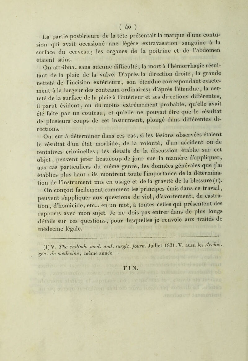 La partie postérieure de la tête présentait la marque d’une contu- sion qui avait occasioné une légère extravasation sanguine à la surface du cerveau; les organes de la poitrine et de l’abdomen étaient sains. On attribua, sans aucune difficulté, la mort à l’hémorrhagie résul- tant de la plaie de la vulve. D’après la direction droite , la grande netteté de l’incision extérieure, son étendue correspondant exacte- ment à la largeur des couteaux ordinaires; d’après l’étendue, la net- teté de la surface de la plaie à l’intérieur et ses directions différentes, il parut évident, ou du moins extrêmement probable, quelle avait été faite par un couteau, et quelle ne pouvait être (pie le résultat de plusieurs coups de cet instrument, plongé dans différentes di- rections. On eut à déterminer dans ces cas, si les lésions observées étaient le résultat d’un état morbide, de la volonté, d’un accident ou de tentatives criminelles ; les détails de la discussion établie sur cet objet, peuvent jeter beaucoup de jour sur la manière d appliquer, aux cas particuliers du même genre, les données générales que j’ai établies plus haut : ils montrent toute l’importance de la détermina- tion de l’instrument mis en usage et de la gravite de la blessure (i). On conçoit facilement comment les principes émis dans ce travail, peuvent s’appliquer aux questions de viol, d avortement, de castra- tion, d’homicide, etc... en un mot, à toutes celles qui présentent des rapports avec mon sujet. Je ne dois pas entrer dans de plus longs détails sur ces questions, pour lesquelles je renvoie aux traités de médecine légale. (1)V. The endimb. med. and. surgic. journ. Juillet 1831. V. aussi \esArchi\/. géri. de médecine, meme année. FIN.