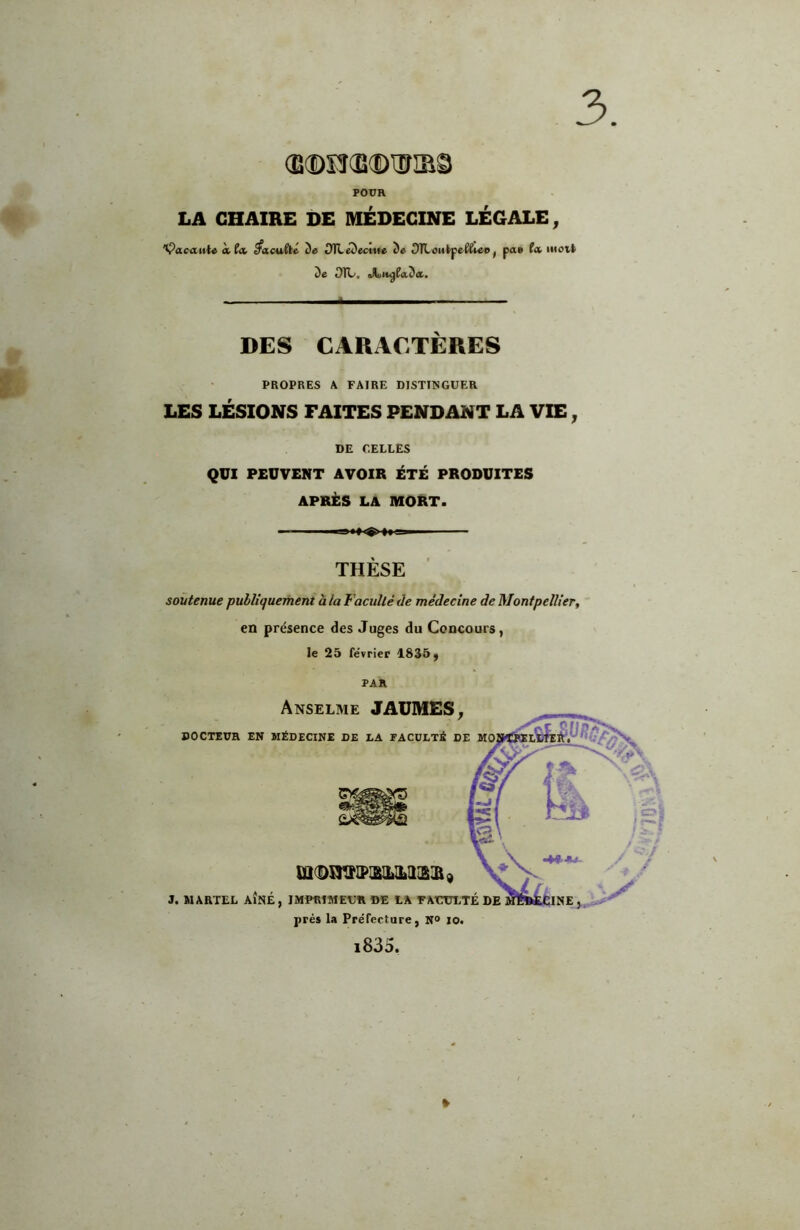 3 Œ®n(E®iEriBS POUR 9 LA CHAIRE DE MÉDECINE LÉGALE, 'Vacante Àtck dûcufté de î)TLédectife de OTLetitpe^^iee^ pa» fa mott de dTL. ^u^fada. DES CARxlCTÈRES PROPRES A FAIRE DISTINGUER LES LÉSIONS FAITES PENDANT LA VIE, DE CELLES QUI PEUVENT AVOIR ÉTÉ PRODUITES APRÈS LA mort. THÈSE soutenue publiquement à la Faculté de médecine de Montpellier, en présence des Juges du Concours, le 25 fe'vrier 1835, PAR Anselme JAUMES, DOCTEUR EN MÉDECINE DE LA FACULTÉ DE m(BnVIPI&lLIL3[SR9 3. MARTEL AÎNÉ, IMPRIMEUR DE LA FAUtTLTÉ DE près la Préfecture, N° lo. i835. »