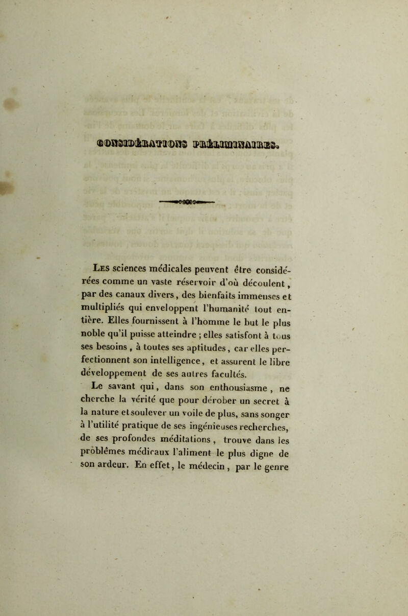 (StDÜSaiDl&lliiVlKDRS 1PIIU&1LI1£QUS)ÜI1I&!28« Les sciences médicales peuvent être considé- rées comme un vaste réservoir d’où découlent, par des canaux divers, des bienfaits immenses et multipliés qui enveloppent l’humanité tout en- tière. Elles fournissent à l’homme le but le plus noble qu’il puisse atteindre ; elles satisfont à tous ses besoins , à toutes ses aptitudes, car elles per- fectionnent son intelligence, et assurent le libre développement de ses autres facultés. Le savant qui, dans son enthousiasme , ne cherche la vérité que pour dérober un secret à la nature etsoulever un voile de plus, sans songer à l’utilité pratique de ses ingénieuses recherches, de ses profondes méditations , trouve dans les problèmes médicaux l’aliment- le plus digne de son ardeur. En effet, le médecin , par le genre