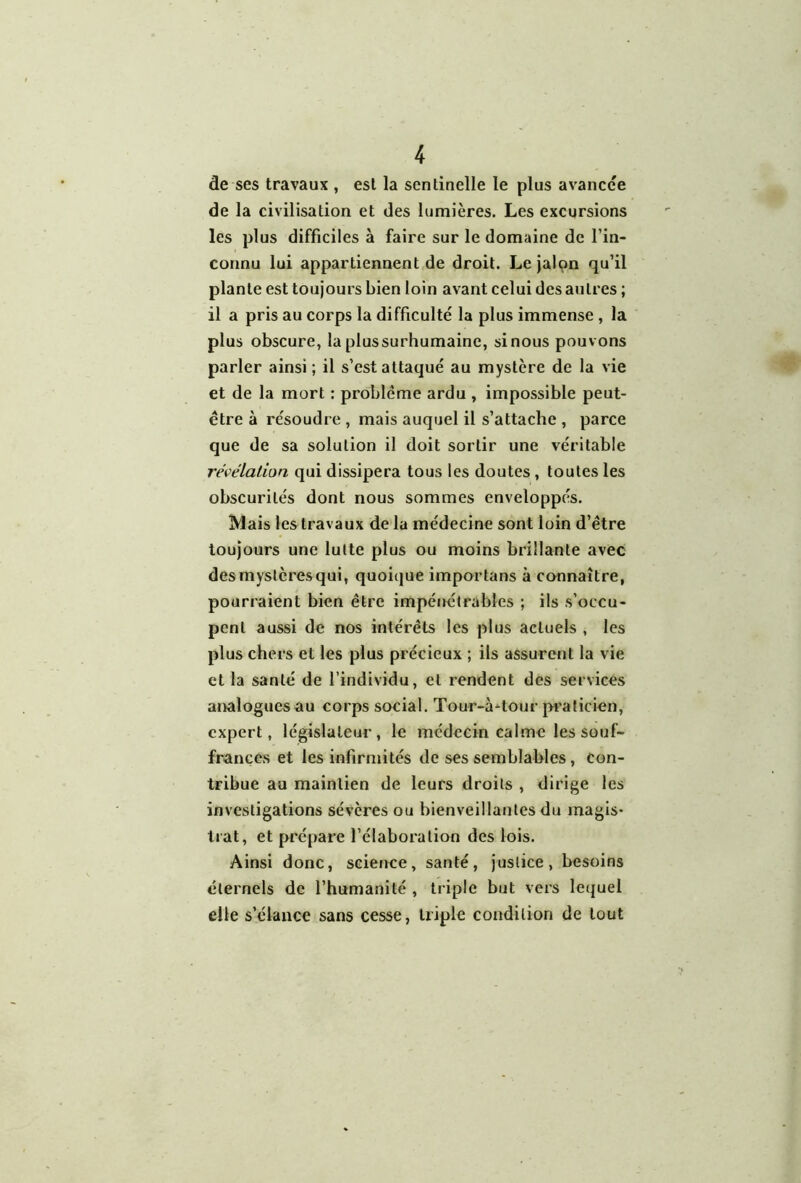 de ses travaux , est la sentinelle le plus avancée de la civilisation et des lumières. Les excursions les plus difficiles à faire sur le domaine de l’in- connu lui appartiennent de droit. Le Jalon qu’il plante est toujours bien loin avant celui des autres ; il a pris au corps la difficulté la plus immense , la plus obscure, la plus surhumaine, si nous pouvons parler ainsi ; il s’est attaqué au mystère de la vie et de la mort : problème ardu , impossible peut- être à résoudre , mais auquel il s’attache , parce que de sa solution il doit sortir une véritable reWlalion qui dissipera tous les doutes, toutes les obscurités dont nous sommes enveloppés. Mais les travaux de la médecine sont loin d’être toujours une lutte plus ou moins brillante avec des mystères qui, quoique importans à cannaître, pourraient bien être impénétrables ; ils s’occu- pent aussi de nos intérêts les plus actuels , les plus chers et les plus précieux ; ils assurent la vie et la santé de l’individu, et rendent des services analoguesau corps social. Tour-à'^tour pî’aticien, expert, législateur, le médecin calme les souf- frances et les infirmités de ses semblables, con- tribue au maintien de leurs droits , dirige les investigations sévères ou bienveillantes du magis* trat, et prépare l’élaboration des lois. Ainsi donc, science, santé, justice, besoins éternels de l’humanité , ti iple but vers lequel elle s’élance sans cesse, triple condition de tout