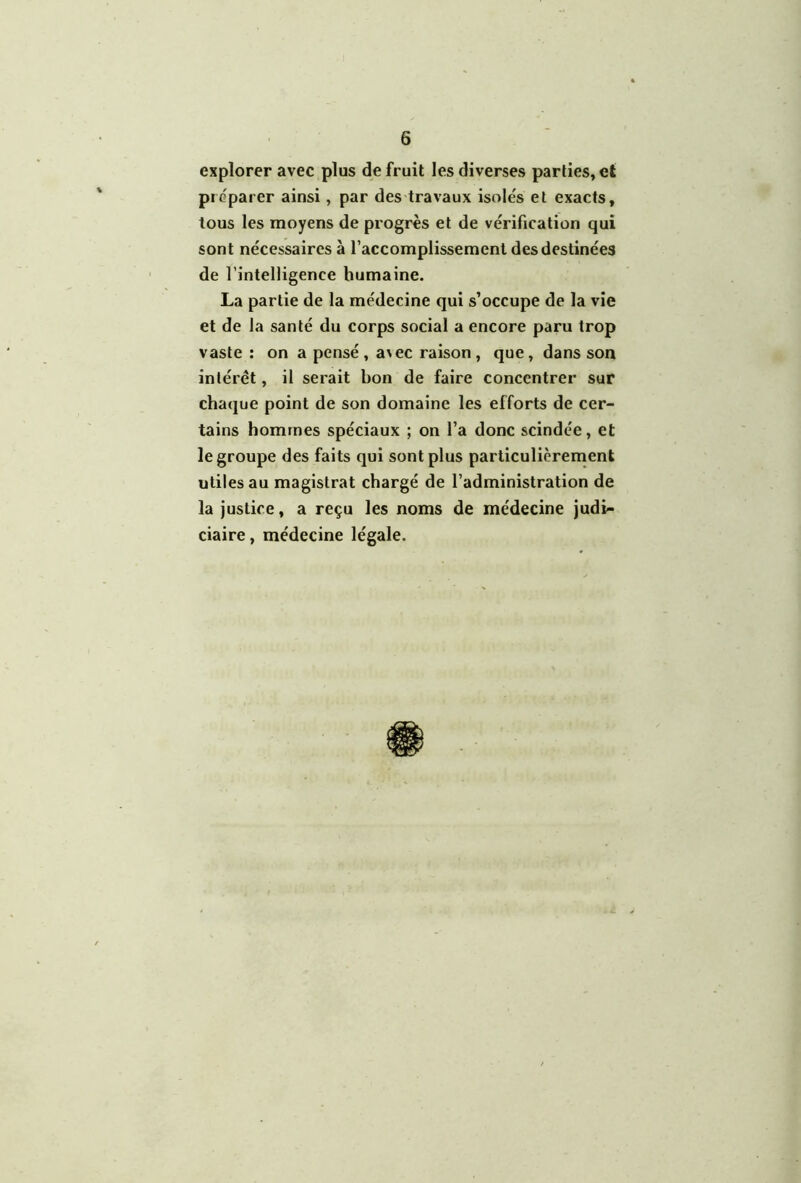 explorer avec plus de fruit les diverses parties, et préparer ainsi, par des travaux isolés et exacts, tous les moyens de progrès et de vérification qui sont nécessaires à l’accomplissement des destinées de l’intelligence humaine. La partie de la médecine qui s’occupe de la vie et de la santé du corps social a encore paru trop vaste : on a pensé, a>ec raison, que, dans son intérêt, il serait bon de faire concentrer sur chaque point de son domaine les efforts de cer- tains hommes spéciaux ; on l’a donc scindée, et le groupe des faits qui sont plus particulièrerrienk utiles au magistrat chargé de l’administration de la justice, a reçu les noms de médecine judi- ciaire , médecine légale.