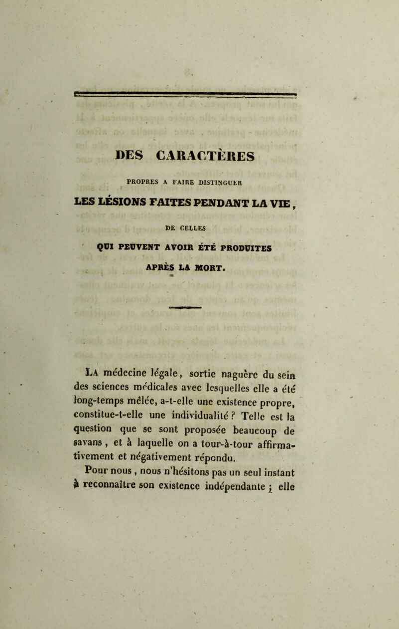 DES CABACTÈRES PROPRES A FAIRE DISTINGUER LES LÉSIONS FAITES PENDANT LA VIE, DE CEELES QUI PEUVENT AVOIR ÉTÉ PRODUITES APRÈS LA MORT. La médecine légale, sortie naguère du sein des sciences médicales avec lesquelles elle a été long-temps mêlée, a-t-elle une existence propre, constitue-t-elle une individualité ? Telle est la question que se sont proposée beaucoup de savans, et à laquelle on a tour-à-tour affirma- tivement et négativement répondu. Pour nous , nous n’hésitons pas un seul instant ^ reconnaître son existence indépendante ; elle