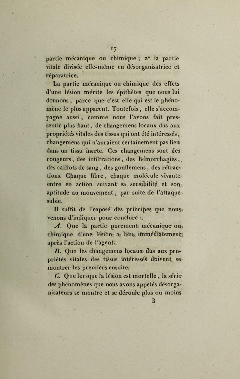 I? partie mécanique ou chimique ; 2° la partie \itale divisée elle-même en désorganisatrice et réparatrice. La partie mécanique ou chimique des effets d’une lésion mérite les épithètes que nous lui donnons , parce que c’est elle qui est le phéno- mène le plus apparent. Toutefois, elle s’accom- pagne aussi , comme nous l’avons fait pres- sentir plus haut, de changemens locaux dus aux propriétés vitales des tissus qui ont été intéressés,, changemens qui n’auraient certainement pas lieu, dans un tissu inerte. Ces changemens sont des. rougeurs, des infdtrations, des hémorrhagies,, des caillots de sang, des gonflemens,,des rétrac- tions. Chaque fibre, chaque molécule vivante‘ entre en action suivant sa sensibilité et soa^ aptitude au mouvement, par suite dé l’atlaque* subie. Il suffit de l’exposé'dès principes que. nous ; venons d’indiquer pour conclure A. Que la partie purement mécanise ouj chimique^ d’une lésion a, lièut- iramédiàtementi après l’action dè l’agent. B. Que lès changemens locaux.dus aux pro-- priélés vitales des tissus intéressés doivent se- montrer les premiers ensuilCi C. Que lorsque la lésion est mortellè , la série des phénomènes que nous avons appelés désorga- nisa leurs se montre et se déroule plus ou moins 3