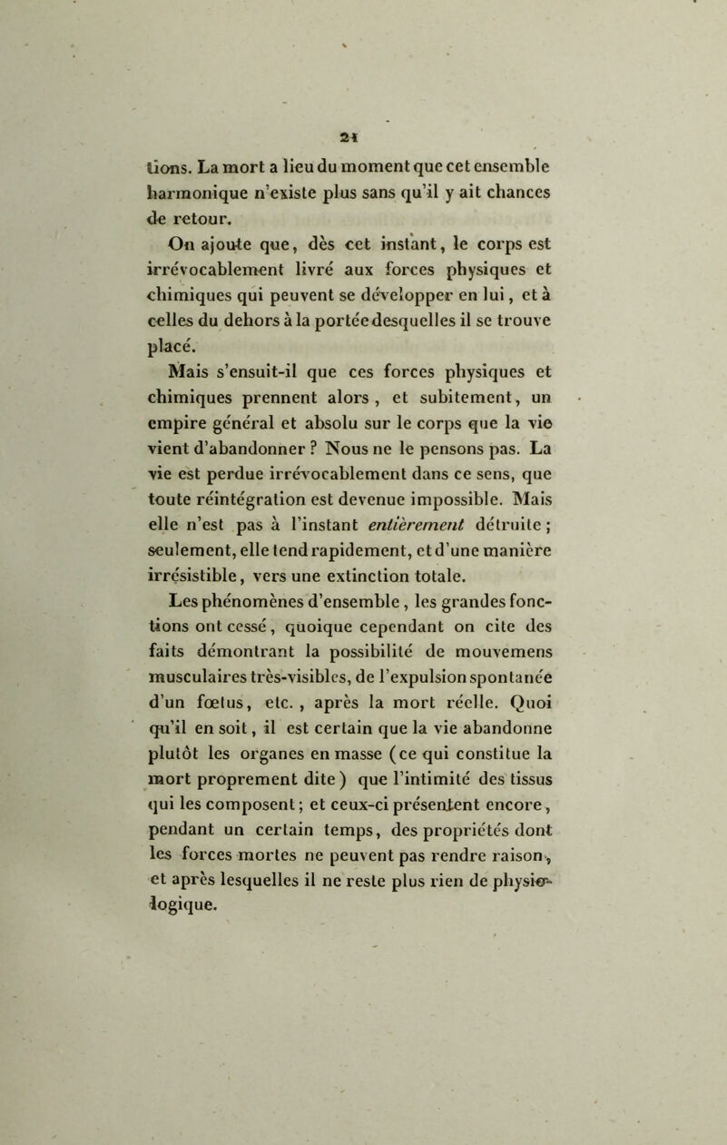 2« lions. La mort a lieu du moment que cet ensemble harmonique n’existe plus sans qu’il y ait chances de retour. On ajoute que, dès cet instant, le corps est irrévocablement livré aux forces physiques et chimiques qui peuvent se développer en lui, et à celles du dehors à la portée desquelles il se trouve placé. Mais s’ensuit-il que ces forces physiques et chimiques prennent alors, et subitement, un empire général et absolu sur le corps que la vio vient d’abandonner ? Nous ne le pensons pas. La vie est perdue irrév ocablement dans ce sens, que toute réintégration est devenue impossible. Mais elle n’est pas à l’instant entièrement détruite; seulement, elle tend rapidement, et d’une manière irrésistible, vers une extinction totale. Les phénomènes d’ensemble, les grandes fonc- tions ont cessé, quoique cependant on cite des faits démontrant la possibilité de mouvemens musculaires très-visibles, de l’expulsion spontanée d’un fœtus, etc. , après la mort réelle. Quoi qu’il en soit, il est certain que la vie abandonne plutôt les organes en masse (ce qui constitue la mort proprement dite ) que l’intimité des tissus qui les composent ; et ceux-ci présentent encore, pendant un certain temps, des propriétés dont les forces mortes ne peuvent pas rendre raison , et après lesquelles il ne reste plus rien de physicr- logique.