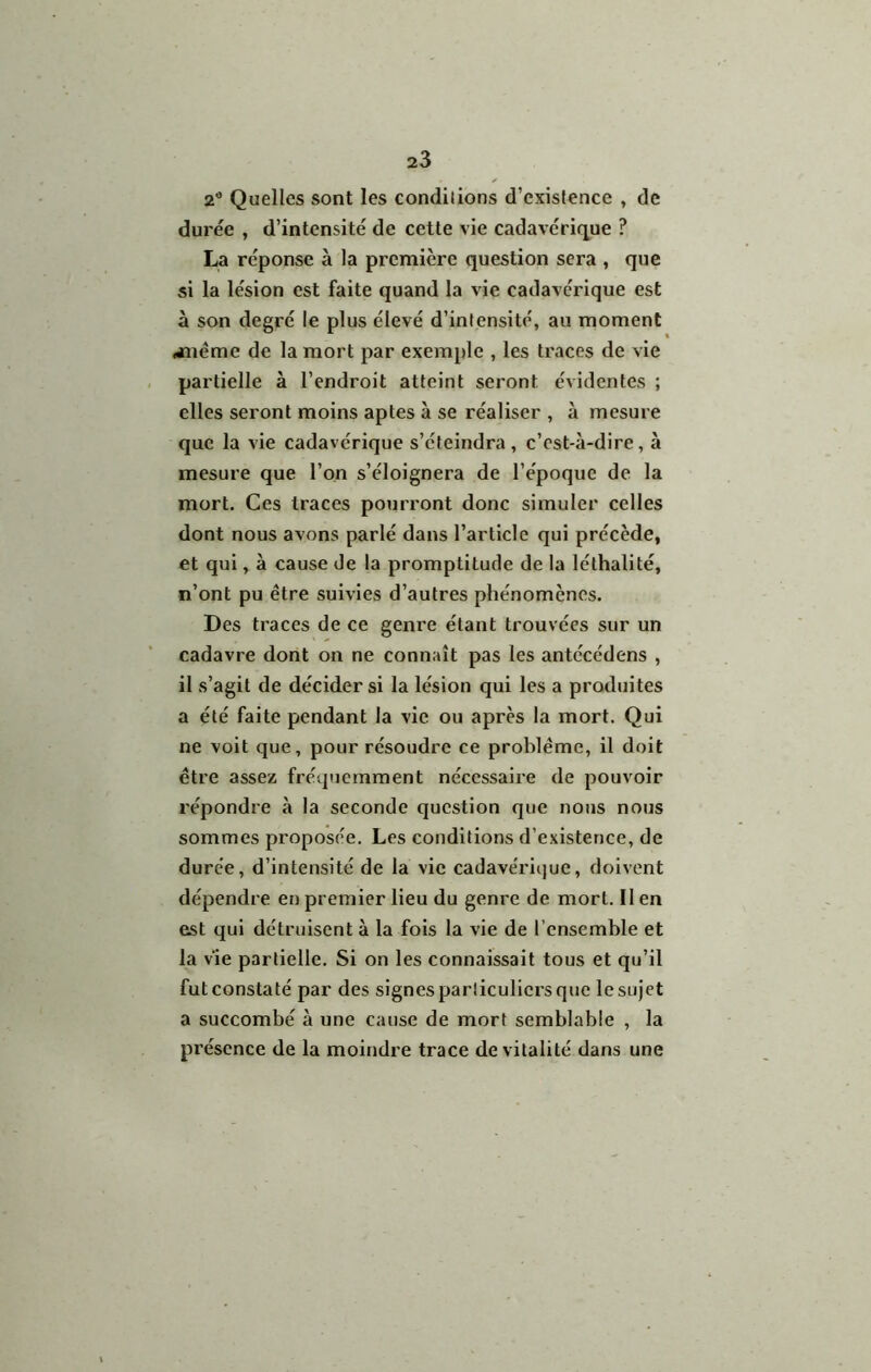 2'’ Quelles sont les condilions d’existence , de durée , d’intensité de cette vie cadavérique ? La réponse à la première question sera , que si la lésion est faite quand la vie cadavérique est à son degré le plus élevé d’intensité, au moment «jaiémc de la mort par exemple , les traces de vie partielle à l’endroit atteint seront évidentes ; elles seront moins aptes à se réaliser , à mesure que la vie cadavérique s’éteindra, c’est-à-dire, à mesure que l’on s’éloignera de l’époque de la mort. Ces traces pourront donc simuler celles dont nous avons parlé dans l’article qui précède, et qui, à cause de la promptitude de la léthalité, n’ont pu être suivies d’autres phénomènes. Des traces de ce genre étant trouvées sur un cadavre dont on ne connaît pas les antécédens , il s’agit de décider si la lésion qui les a produites a été faite pendant la vie ou après la mort. Qui ne voit que, pour résoudre ce problème, il doit être assez fréquemment nécessaire de pouvoir répondre à la seconde question que nous nous sommes proposée. Les conditions d’existence, de duree, d’intensité de la vie cadavéricjue, doivent dépendre en premier lieu du genre de mort. Il en est qui détruisent à la fois la vie de l’ensemble et la vie partielle. Si on les connaissait tous et qu’il fut constaté par des signes particuliers que le sujet a succombé à une cause de mort semblable , la présence de la moindre trace de vitalité dans une