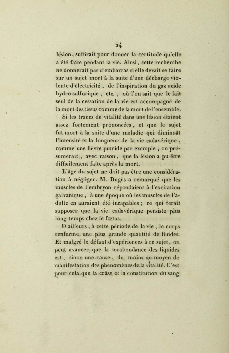 lésion , suffirait pour donner la certitude qu’elle a été faite pendant la vie. Ainsi, cette recherche ne donnerait pas d’embarras si elle devait se faire sur un sujet mort à la suite d’une décharge vio- lente d’électricité , de l’inspiration du gaz acide hydro-sulfurique , etc. , où l’on sait que le fait seul de la cessation de la vie est accompagné de la mort des tissus comme de la mort de l’ensemble. Si les traces de vitalité dans une lésion étaient assez fortement prononcées , et que le sujet fut mort à la suite d’une maladie qui diminuât l'intensité et la longueur de la vie cadavérique , comme'une fièvre putride par exemple , on pré- sumerait , avec raison , que la lésion a pu être difficilement faite apres la mort. L’âge du sujet ne doit pas être une considéra- tion à négliger. M. Dugrs a remarqué que les muscles de l’embryon répondaient à l’excitation galvanique , «à une époque où les muscles de l’a- dulte en auraient été incapables ; ce qui ferait supposer que la vie cadavérique persiste plus long-temps chez le fœtus. D’ailleurs , à cette période de la vie , le corps renferme une plus grande quantité de lluides. Et malgré le défaut d’expériences à ce sujet, on peut avanceri que la surabondance des liquides est , sinon une .cause , 'du moins qn moyen de manifestation des phénomenesde la vitalité. C’est pour cela que la cràsc et la constitution du sang