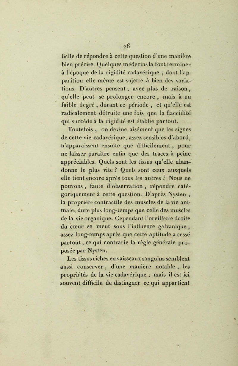 20 ficile de repondre à celte queslion d’une maniéré bien précise. Quelques médecins la font terminer à l’époque de la rigidité cadavérique , dont l’ap- parition elle même est sujette à bien des varia- tions. D’autres pensent, avec plus de raison , qu’elle peut se prolonger encore , mais à un faible degré , durant ce période , et qu’elle est radicalement détruite une fois que la flaccidité qui succède à la rigidité est établie partout. Toutefois , on devine aisément que les signes de cette vie cadavérique, assez sensibles d’abord, n’apparaissent ensuite que difficilement , pour ne laisser paraître enfin que des traces à peine appréciables. Quels sont les tissus qu’elle aban- donne le plus vite I Quels sont ceux auxquels elle tient encore après tous les autres ? Nous ne pouvons , faute d’observation , répondre caté- goriquement à cette question. D’après Nysten , la propriété contractile des muscles de la vie ani- male, dure plus long-temps que celle des muscles de la vie organique. Cependant l’oreillette droite du cœur se meut sous l’influence galvanique , assez long-temps après que celte aptitude a cessé partout, ce qui contrarie la règle générale pro- posée par Nysten. Les tissus riches en vaisseaux sanguins semblent aussi conserver, d’une manière notable , les propriétés de la vie cadavérique ; mais il est ici souvent difficile de distinguer ce qui appartient