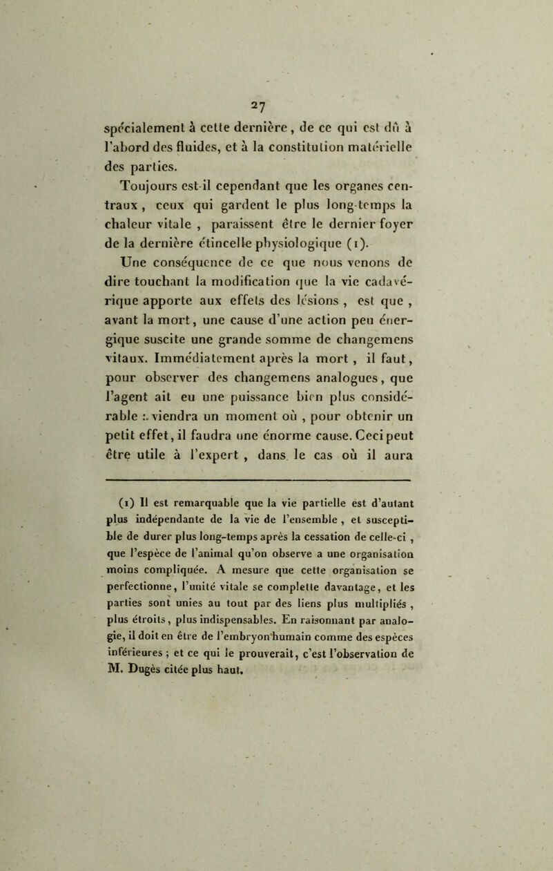 spécialement à cette dernière , de ce qui est du à l’abord des fluides, et à la constitution matérielle des parties. Toujours est il cependant que les organes cen- traux , ceux qui gardent le plus long temps la chaleur vitale , paraissent être le dernier foyer de la dernière e'tincelle physiologique (i). Une conséquence de ce que nous venons de dire touchant la modification (jue la vie cadavé- rique apporte aux effets des lésions , est que , avant la mort, une cause d’une action peu éner- gique suscite une grande somme de changemens vitaux. Immédiatement après la mort, il faut, pour observer des changemens analogues, que l’agent ait eu une puissance bien plus considé- rable viendra un moment où , pour obtenir un petit effet, il faudra une énorme cause. Ceci peut être utile à l’expert , dans le cas où il aura (i) Il est remarquable que la vie partielle est d’autant plus indépendante de la vie de l’ensemble , et suscepti- ble de durer plus long-temps après la cessation de celle-ci , que l’espèce de l’animal qu’on observe a une organisation moins compliquée. A mesure que cette organisation se perfectionne, l’unité vitale se completle davantage, et les parties sont unies au tout par des liens plus multipliés , plus étroits , plus indispensables. En raisonnant par analo- gie, il doit en être de l’embryon'bumain comme des espèces inférieures ; et ce qui le prouverait, c’est l’observation de M. Dugès citée plus haut.