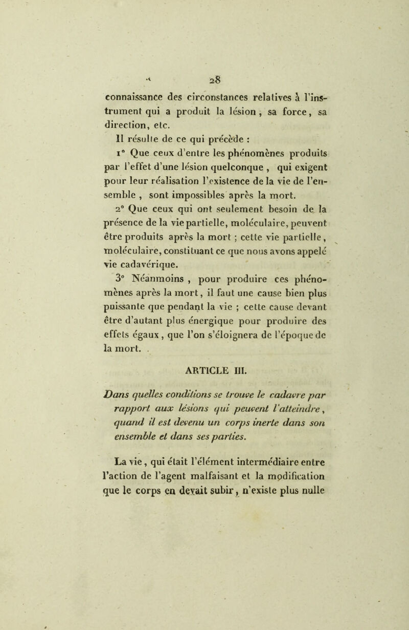 connaissance des circonstances relatives à l’ins- trument qui a produit la lésion , sa force, sa direction, etc. 11 résulte de ce qui précède : I® Que ceux d’entre les phénomènes produits par l’effet d’une lésion quelconque , qui exigent pour leur réalisation l’existence de la vie de l’en- semble , sont impossibles après la mort. 2° Que ceux qui ont seulement besoin de. la présence de la vie partielle, moléculaire, peuvent être produits après la mort ; cette vie partielle, moléculaire, constituant ce que nous avons appelé vie cadavérique. 3® Néanmoins , pour produire ces phéno- mènes après la mort, il faut une cause bien plus puissante que pendant la vie ; cette cause devant être d’autant plus énergique pour produire des effets égaux, que l’on s’éloignera de l’époque de la mort. . ARTICLE III. Dans quelles conditions se trouve le cadavre par rapport aux lésions qui peuvent l'atteindre^ quand il est devenu un corps inerte dans son ensemble et dans ses parties. La vie, qui était l’élément intermédiaire entre l’action de l’agent malfaisant et la mpdification que le corps en devait subir, n’existe plus nulle