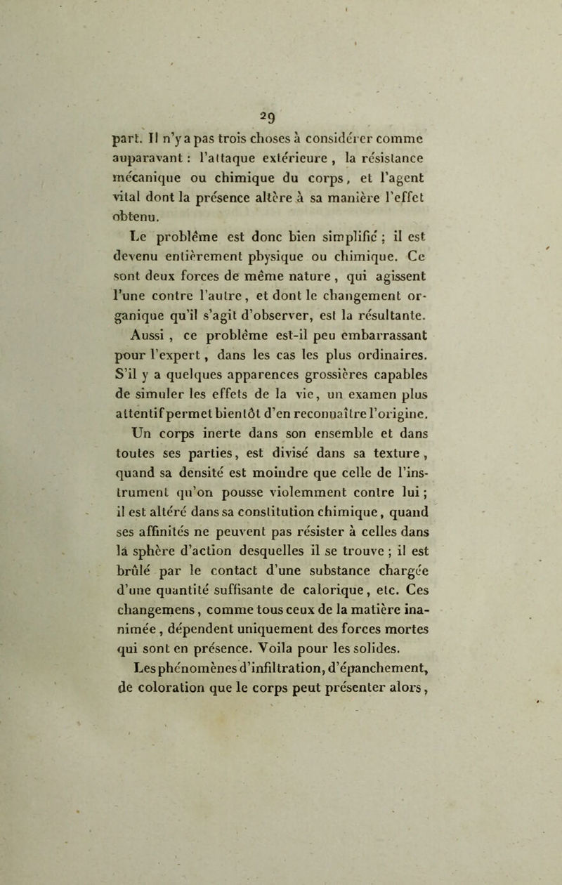 part. Il n’y a pas trois choses à considcrcr comme auparavant : l’attaque extérieure , la résistance mécanique ou chimique du corps, et l’agent vital dont la présence altère .à sa manière l’effet obtenu. Le problème est donc bien simplifié ; il est devenu entièrement physique ou chimique. Ce sont deux forces de même nature , qui agissent l’une contre l’autre, et dont le changement or- ganique qu’il s’agit d’observer, est la résultante. Aussi , ce problème est-il peu embarrassant pour l’expert, dans les cas les plus ordinaires. S’il y a quelques apparences grossières capables de simuler les effets de la vie, un examen plus attentif permet bientôt d’en reconnaître l’origine. Un corps inerte dans son ensemble et dans toutes ses parties, est divisé dans sa texture, quand sa densité est moindre que celle de l’ins- trument qu’on pousse violemment contre lui; il est altéré dans sa constitution chimique, quand ses affinités ne peuvent pas résister à celles dans la sphère d’action desquelles il se trouve ; il est brûlé par le contact d’une substance chargée d’une quantité suffisante de calorique, etc. Ces changemens, comme tous ceux de la matière ina- nimée , dépendent uniquement des forces mortes qui sont en présence. Voila pour les solides. Les phénomènes d’infiltration, d’épanchement, de coloration que le corps peut présenter alors,