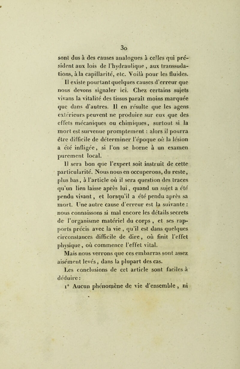 sont dus à des causes analogues à celles qui pre- sident aux lois de l’hydraulique , aux transsuda- tions, à la capillarité', etc, Yoilà pour les fluides. II existe pourtant quelques causes d’erreur que nous devons signaler ici. Chez certains sujets vivans la vitalité des tissus paraît moins marquée que dans d’autres. Il en résulte que les agens extérieurs peuvent ne produire sur eux que des effets mécaniques ou chimiques, surtout si la mort est survenue promptement : alors il pourra être difficile de déterminer l’époque où la lésion a été infligée, si l’on se borne à un examen purement local. - Il sera bon que l’expert soit instruit de cette particularité. Nous nous en occuperons, du reste, plus bas, à l’article où il sera question des traces qu’un lien laisse après lui, quand un sujet a été pendu vivant, et lorsqu’il a été pendu après sa mort. Une autre cause d’erreur est la suivante : nous connaissons si mal encore les détails secrets de l’organisme matériel du corps , et ses rap- ports précis avec la vie , qu’il est dans quelques circonstances difficile de dire, où finit l’effet physique, où commence l’effet vital. Mais nous verrons que ces embarras sont assez aisément levés, dans la plupart des cas. Les conclusions de cet article sont faciles à déduire : Aucun phénorpène de \ie d’ensemble, ni