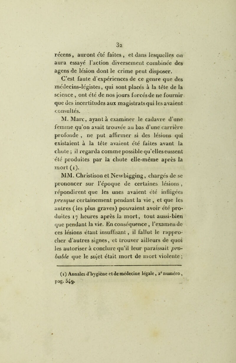 récens, auront été faites , et dans lesquelles on aura essayé l’action diversement combinée des agens de lésion dont le crime peut disposer. C’est faute d’expériences de ce genre que des médecins-légistes, qui sont placés à la tête de la science , ont été de nos jours forcés de ne fournir que des incertitudes aux magistrats qui les avaient consultés. M. Marc, ayant à examiner le cadavre d’une femme qu’on avait trouvée au bas d’une carrièi e profonde , ne put affirmer si des lésions qui existaient à la tête avaient été faites avant la chute ; il regarda comme possible qu’elles eussent été produites par la chute elle-même après la mort (i). MM. Christison et Newbigging, chargés de se prononcer sur l’époque de certaines lésions, répondirent que les unes avaient été infligées presque certainement pendant la vie , et que les autres (les plus graves) pouvaient avoir été pro- duites 17 heures après la mort, tout aussi-bien que pendant la vie. En conséquence, l’examende ces lésions étant insuffisant, il fallut le rappro- cher d’autres signes, et trouver ailleurs de quoi les autorisera conclure qu’il leur paraissait pio- huhle que le sujet était mort de mort violente; (1) Annales d’hygiène et de médecine légale, 2' numéro, pag- 549.