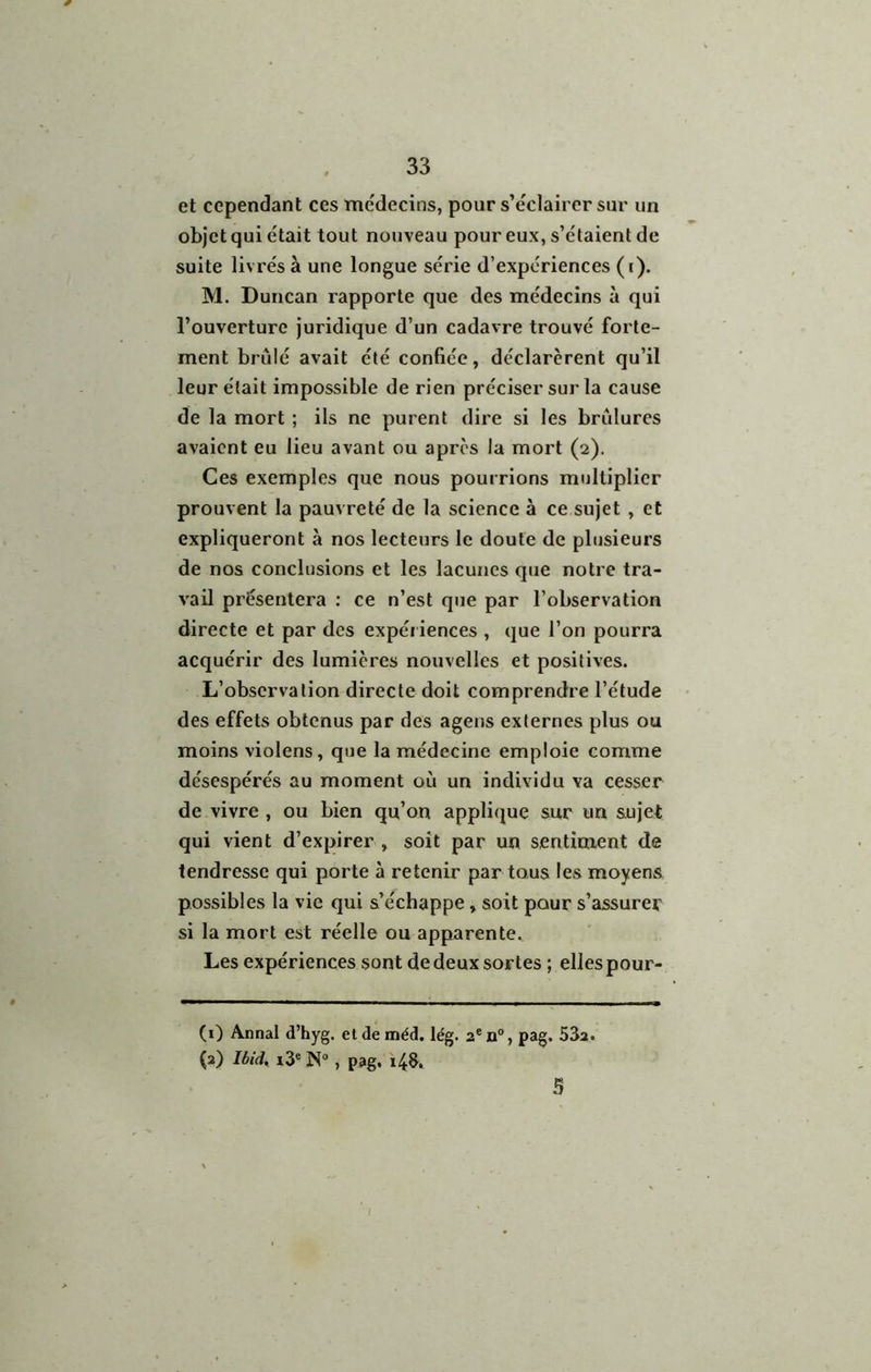 et cependant ces médecins, pour s’éclairer sur un objet qui était tout nouveau pour eux, s’étaient de suite livrés à une longue série d’expériences (i). M. Duncan rapporte que des médecins à qui l’ouverture juridique d’un cadavre trouvé forte- ment brûlé avait été confiée, déclarèrent qu’il leur était impossible de rien préciser sur la cause de la mort ; ils ne purent dire si les brûlures avaient eu lieu avant ou après la mort (2). Ces exemples que nous pourrions multiplier prouvent la pauvreté de la science à ce sujet , et expliqueront à nos lecteurs le doute de plusieurs de nos conclusions et les lacunes que notre tra- vail présentera : ce n’est que par l’observation directe et par des expéiiences , que l’on pourra acquérir des lumières nouvelles et positives. L’observation directe doit comprendre l’étude des effets obtenus par des agens externes plus ou moins violens, que la médecine emploie comme désespérés au moment où un individu va cesser de vivre , ou bien qu’on applique sur un sujet qui vient d’expirer , soit par un sentiment de tendresse qui porte à retenir par tous les moyens possibles la vie qui s’échappe, soit pour s’assurer si la mort est réelle ou apparente^ Les expériences sont de deux sortes ; elles pour- (i) Annal d’hyg. eldeméd. lég. 2®n°, pag. 53a. (3) Ibid. i3® N®, pag, 14s. 5