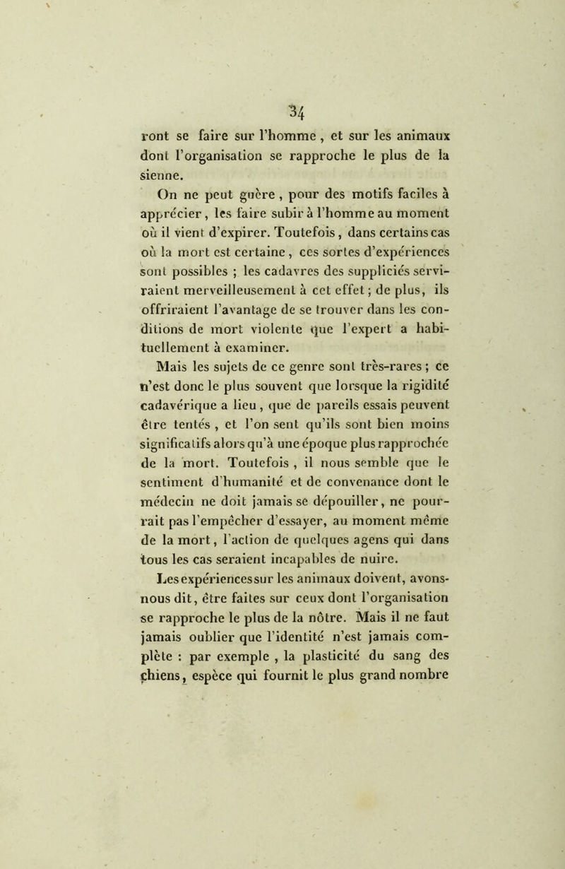 ront se faire sur l’honime , et sur les animaux dont l’organisation se rapproche le plus de la sienne. On ne peut guère , pour des motifs faciles à apprécier, les faire subir à l’homme au moment où il vient d’expirer. Toutefois, dans certains cas où la mort est certaine , ces sortes d’expériences sont possibles ; les cadavres des suppliciés servi- raient merveilleusement à cet effet ; de plus, ils offriraient l’avantage de se trouver dans les con- ditions de mort violente que l’expert a habi- tuellement à examiner. Mais les sujets de ce genre sont très-rares ; ce ti’est donc le plus souvent que lorsque la rigidité cadavérique a lieu, que de pareils essais peuvent être tentés , et l’on sent qu’ils sont bien moins significatifs alors qu’à une époque plus rapprochée de la mort. Toutefois , il nous semble que le sentiment d’humanité et de convenance dont le médecin ne doit Jamais se dépouiller, ne pour- rait pasTempécher d’essayer, au moment meme de la mort, l’action de quelques agens qui dans tous les cas seraient incapables de nuire. Les expériences sur les animaux doivent, avons- nous dit, être faites sur ceux dont l’organisation se rapproche le plus de la nôtre. Mais il ne faut jamais oublier que l’identité n’est jamais com- plète : par exemple , la plasticité du sang des chiens, espèce qui fournit le plus grand nombre