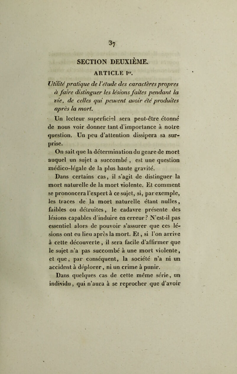 3? SECTION DEUXIÈME. ARTICLE I. Utilité pratique de l'étude des caractères propres à faire distinguer les lésions faites pendant la vie, de celles qui pein ent avoir été produites après la mort. • Un lecteur superficiel sera peut-etre étonné de nous voir donner tant d’importance à notre question. Un peu d’attention dissipera sa sur- prise. On sait que la détermination du genre de mort auquel un sujet a succombé , est une question médico-légale de la plus haute gravité. Dans certains cas, il s’agit de distinguer la mort naturelle de la mort violente. Et comment se prononcera l’expert à ce sujet, si, par exemple, les traces de la mort naturelle étant nulles, faibles ou détruites, le cadavre présente des lésions capables d’induire en erreur ? N’est-il pas essentiel alors de pouvoir s’assurer que ces lé- sions ont eu lieu apres la mort. Et, si l’on arrive à cette découverte , il sera facile d’affirmer que le sujet n’a pas succombé à une mort violente, et que, par conséquent, la société n’a ni un accident à déplorer, ni un crime à punir. Dans quelques cas de cette meme série, un individu, qui n’aura à se reprocher que d’avoir