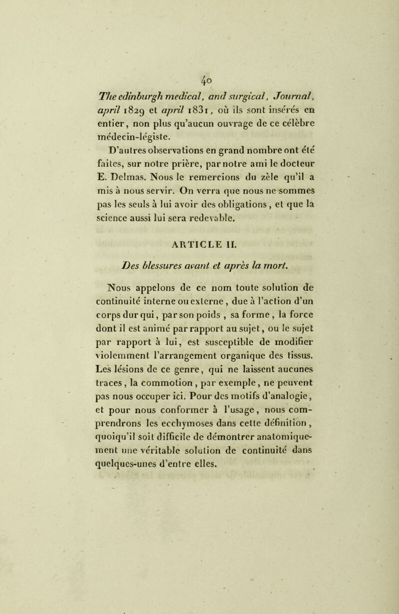 The edinburgh medical, and surgical, Journal, april 1829 et apiil i83i, où ils sont insérés en entier, non plus qu’aucun ouvrage de ce célèbre médecin-légiste. D’aulres observations en grand nombre ont été faites, sur notre prière, par notre ami le docteur E. Delmas. Nous le remercions du zèle qu’il a mis à nous servir. On verra que nous ne sommes pas les seuls à lui avoir des obligations, et que la science aussi lui sera redevable. ARTICLE IL Des blessures avant et après la mort. Nous appelons de ce nom toute solution de continuité interne ou externe, due à l’action d’un corps dur qui, par son poids , sa forme , la force dont il est animé par rapport au sujet, ou le sujet par rapport à lui, est susceptible de modifier violemment l’arrangement organique des tissus. Les lésions de ce genre, qui ne laissent aucunes traces, la commotion , par exemple, ne peuvent pas nous occuper ici. Pour des motifs d’analogie, et pour nous conformer à l’usage, nous com- prendrons les ecchymoses dans cette définition, quoiqu’il soit difficile de démontrer anatomique- ment une véritable solution de continuité dans quelques-unes d’entre elles.