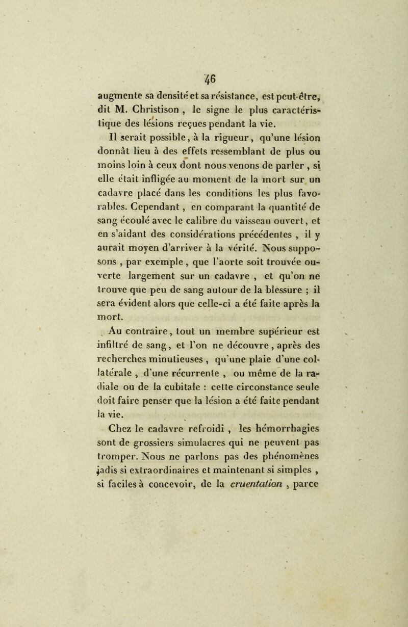 augmente sa densité et sa re'sislance, est peut-être, dit M. Christison , le signe le plus caractéris- tique des lésions reçues pendant la vie. Il serait possible, à la rigueur, qu’une lésion donnât lieu à des effets ressemblant de plus ou moins loin à ceux dont nous venons de parler , si elle était infligée au moment de la mort sur un cadavre placé dans les conditions les plus favo- rables. Cependant, en comparant la (juantité de sang écoulé avec le calibre du vaisseau ouvert, et en s’aidant des considérations précédentes , il y aurait moyen d’arriver à la vérité. Nous suppo- sons , par exemple, que l’aorte soit trouvée ou- verte largement sur un cadavre , et qu’on ne trouve que peu de sang autour de la blessure ; il sera évident alors que celle-ci a été faite après la mort. , Au contraire, tout un membre supérieur est infiltré de sang, et l’on ne découvre, après des recherches minutieuses , qu’une plaie d’une col- latérale , d’une récurrente , ou même de la ra- diale ou de la cubitale : cette circonstance seule doit faire penser que la lésion a été faite pendant la vie. Chez le cadavre refroidi , les hémorrhagies sont de grossiers simulacres qui ne peuvent pas tromper. Nous ne parlons pas des phénomènes 4adis si extraordinaires et maintenant si simples , si faciles à concevoir, de la cruentatian , parce