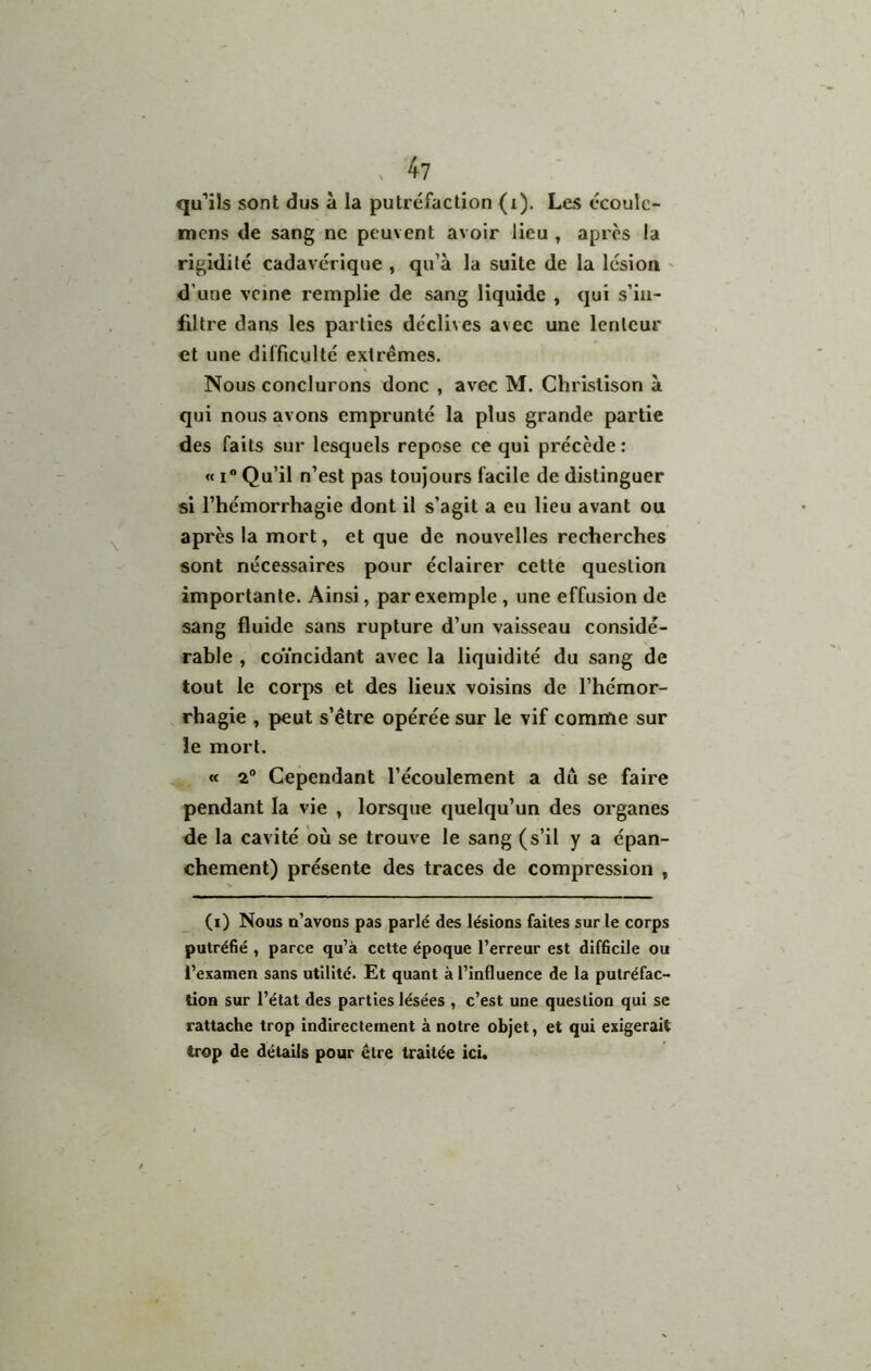 ^ 4? qu’ils sont dus à la putréfaction (i). Les écoulc- mens de sang ne peuvent avoir lieu ^ après la rigidité cadavérique , qu’à la suite de la lésion > d’une veine remplie de sang liquide , qui s’in- filtre dans les parties déclives avec une lenteur et une difficulté extrêmes. Nous conclurons donc , avec M. Chrislîson à qui nous avons emprunté la plus grande partie des faits sur lesquels repose ce qui précède : « I® Qu’il n’est pas toujours facile de distinguer si l’hémorrhagie dont il s’agit a eu lieu avant ou après la mort, et que de nouvelles recherches sont nécessaires pour éclairer cette question importante. Ainsi, par exemple , une effusion de sang fluide sans rupture d’un vaisseau considé- rable , coïncidant avec la liquidité du sang de tout le corps et des lieux voisins de l’hémor- rhagie , peut s’être opérée sur le vif comme sur îe mort. « 2° Cependant l’écoulement a dû se faire pendant la vie , lorsque quelqu’un des organes de la cavité où se trouve le sang (s’il y a épan- chement) présente des traces de compression , (i) Nous n’avons pas parlé des lésions faites sur le corps putréfié , parce qu’à cette époque l’erreur est difficile ou i’examen sans utilité. Et quant à l’influence de la putréfac- tion sur l’état des parties lésées , c’est une question qui se rattache trop indirectement à notre objet, et qui exigerait trop de détails pour être traitée ici.