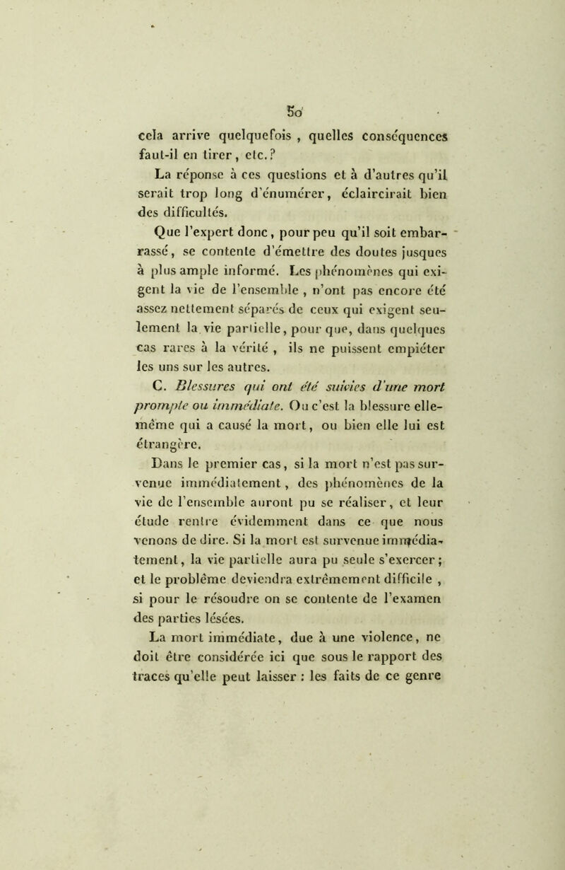 So cela arrive quelquefois , quelles consc'qucnces faut-il en tirer, elc.? La réponse à ces questions et à d’autres qu’il serait trop long d’énumérer, éclaircirait bien des difficultés. Que l’expert donc, pour peu qu’il soit embar- rassé, se contente d’émettre des doutes jusques à plus ample informé. Les phénomènes qui exi- gent la vie de l’ensemble , n’ont pas encore été assez nettement séparés de ceux qui exigent seu- lement la vie partielle, pour que, dans quelques cas rares à la vérité , ils ne puissent empiéter les uns sur les autres. C. Blessures qui ont été suivies d’une mort prompte ou immédiate. Ou c’est la blessure elle- même qui a causé la mort, ou bien elle lui est éti'angère. Dans le premier cas, si la mort n’est pas sur- venue immédiatement, des phénomènes de la vie de l’ensemble auront pu se réaliser, et leur étude rentre évidemment dans ce que nous venons de dire. Si la mort est survenue imn|édia- tement, la vie partielle aura pu seule s’exercer; et le problème deviendra extrêmement difficile , si pour le résoudre on se contente de l’examen des parties lésées. La mort immédiate, due à une violence, ne doit être considérée ici que sous le rapport des traces qu’elle peut laisser : les faits de ce genre